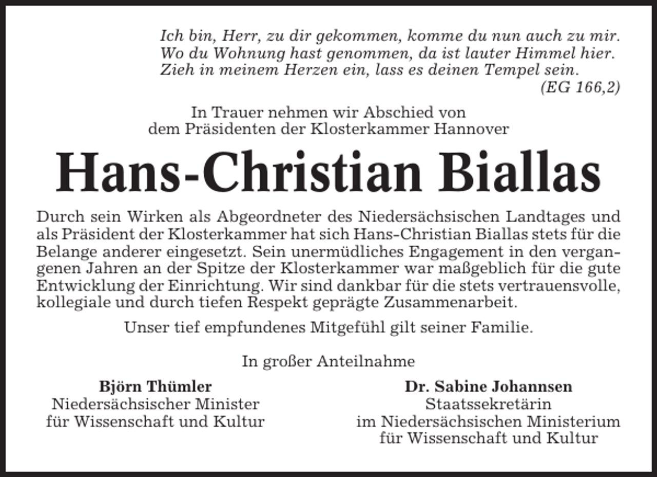 <p>Ich bin, Herr, zu dir gekommen, komme du nun auch zu mir.<br />Wo du Wohnung hast genommen, da ist lauter Himmel hier.<br />Zieh in meinem Herzen ein, lass es deinen Tempel sein.<br />(EG 166,2)<br />In Trauer nehmen wir Abschied von<br />dem Präsidenten der Klosterkammer Hannover</p><p>Hans-Christian Biallas<br />Durch sein Wirken als Abgeordneter des Niedersächsischen Landtages und<br />als Präsident der Klosterkammer hat sich Hans-Christian Biallas stets für die<br />Belange anderer eingesetzt. Sein unermüdliches Engagement in den vergangenen Jahren an der Spitze der Klosterkammer war maßgeblich für die gute<br />Entwicklung der Einrichtung. Wir sind dankbar für die stets vertrauensvolle,<br />kollegiale und durch tiefen Respekt geprägte Zusammenarbeit.<br />Unser tief empfundenes Mitgefühl gilt seiner Familie.<br />In großer Anteilnahme<br />Björn Thümler<br />Niedersächsischer Minister<br />für Wissenschaft und Kultur</p><p>Dr. Sabine Johannsen<br />Staatssekretärin<br />im Niedersächsischen Ministerium<br />für Wissenschaft und Kultur</p>