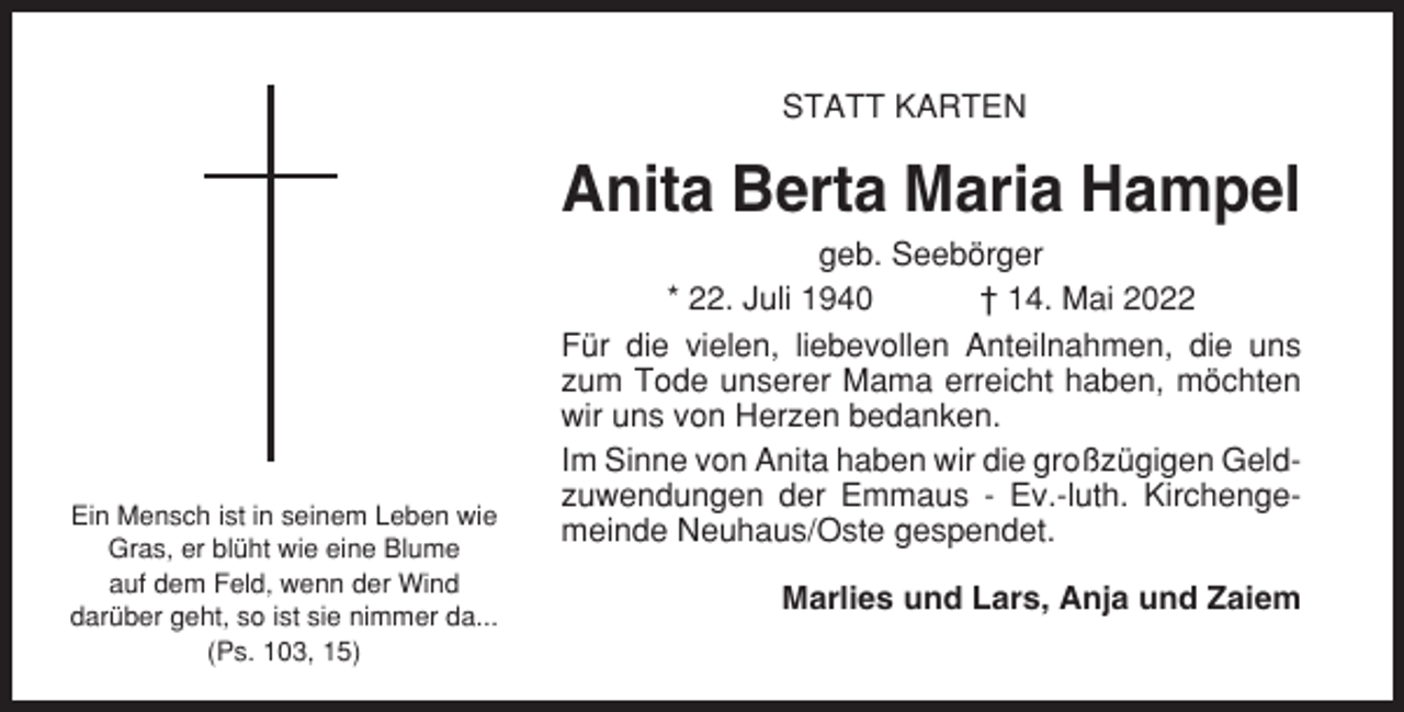 <p>STATT KARTEN</p><p>Anita Berta Maria Hampel</p><p>Ein Mensch ist in seinem Leben wie<br />Gras, er blüht wie eine Blume<br />auf dem Feld, wenn der Wind<br />darüber geht, so ist sie nimmer da...<br />(Ps. 103, 15)</p><p>geb. Seebörger<br />* 22. Juli 1940<br />† 14. Mai 2022<br />Für die vielen, liebevollen Anteilnahmen, die uns<br />zum Tode unserer Mama erreicht haben, möchten<br />wir uns von Herzen bedanken.<br />Im Sinne von Anita haben wir die großzügigen Geldzuwendungen der Emmaus - Ev.-luth. Kirchengemeinde Neuhaus/Oste gespendet.<br />Marlies und Lars, Anja und Zaiem</p>
