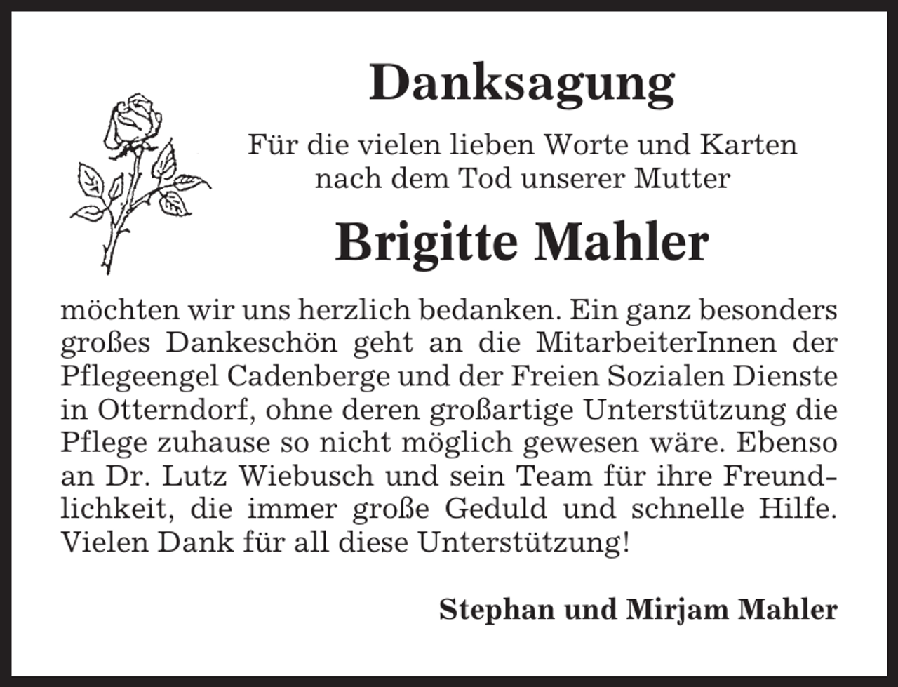 <p>Danksagung<br />Für die vielen lieben Worte und Karten<br />nach dem Tod unserer Mutter</p><p>Brigitte Mahler<br />möchten wir uns herzlich bedanken. Ein ganz besonders<br />großes Dankeschön geht an die MitarbeiterInnen der<br />Pflegeengel Cadenberge und der Freien Sozialen Dienste<br />in Otterndorf, ohne deren großartige Unterstützung die<br />Pflege zuhause so nicht möglich gewesen wäre. Ebenso<br />an Dr. Lutz Wiebusch und sein Team für ihre Freundlichkeit, die immer große Geduld und schnelle Hilfe.<br />Vielen Dank für all diese Unterstützung!<br />Stephan und Mirjam Mahler</p>