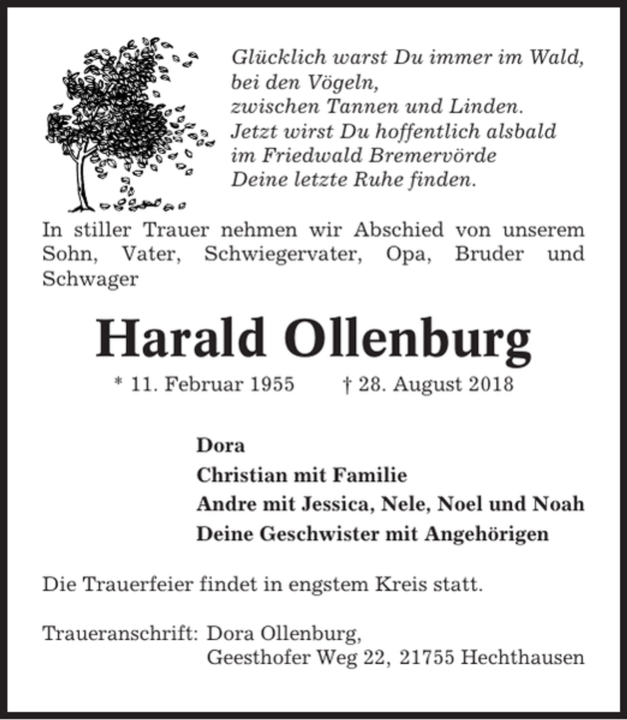 <p>Glücklich warst Du immer im Wald,<br />bei den Vögeln,<br />zwischen Tannen und Linden.<br />Jetzt wirst Du hoffentlich alsbald<br />im Friedwald Bremervörde<br />Deine letzte Ruhe finden.<br />In stiller Trauer nehmen wir Abschied von unserem<br />Sohn, Vater, Schwiegervater, Opa, Bruder und<br />Schwager</p><p>Harald Ollenburg<br />* 11. Februar 1955</p><p>† 28. August 2018</p><p>Dora<br />Christian mit Familie<br />Andre mit Jessica, Nele, Noel und Noah<br />Deine Geschwister mit Angehörigen<br />Die Trauerfeier findet in engstem Kreis statt.<br />Traueranschrift: Dora Ollenburg,<br />Geesthofer Weg 22, 21755 Hechthausen</p>