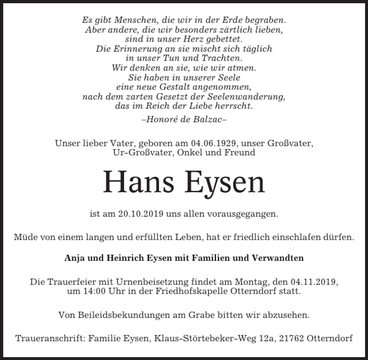 <p>Es gibt Menschen, die wir in der Erde begraben.<br />Aber andere, die wir besonders zärtlich lieben,<br />sind in unser Herz gebettet.<br />Die Erinnerung an sie mischt sich täglich<br />in unser Tun und Trachten.<br />Wir denken an sie, wie wir atmen.<br />Sie haben in unserer Seele<br />eine neue Gestalt angenommen,<br />nach dem zarten Gesetzt der Seelenwanderung,<br />das im Reich der Liebe herrscht.<br />–Honoré de Balzac–<br />Unser lieber Vater, geboren am 04.06.1929, unser Großvater,<br />Ur-Großvater, Onkel und Freund</p><p>Hans Eysen<br />ist am 20.10.2019 uns allen vorausgegangen.<br />Müde von einem langen und erfüllten Leben, hat er friedlich einschlafen dürfen.<br />Anja und Heinrich Eysen mit Familien und Verwandten<br />Die Trauerfeier mit Urnenbeisetzung findet am Montag, den 04.11.2019,<br />um 14:00 Uhr in der Friedhofskapelle Otterndorf statt.<br />Von Beileidsbekundungen am Grabe bitten wir abzusehen.<br />Traueranschrift: Familie Eysen, Klaus-Störtebeker-Weg 12a, 21762 Otterndorf</p>