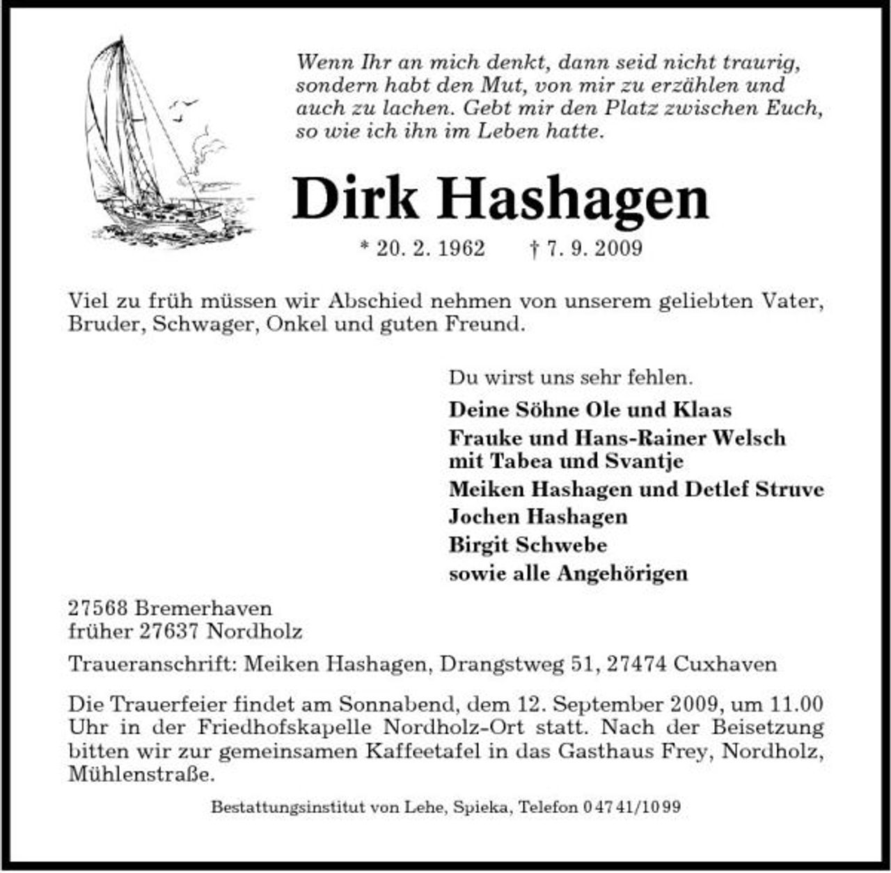 <p>Wenn Ihr an mich denkt, dann seid nicht traurig, sondern habt den Mut, von mir zu erzählen und auch zu lachen. Gebt mir den Platz zwischen Euch, so wie ich ihn im Leben hatte.</p><p>Dirk Hashagen<br />* 20. 2. 1962 † 7. 9. 2009 Viel zu früh müssen wir Abschied nehmen von unserem geliebten Vater, Bruder, Schwager, Onkel und guten Freund.<br />Du wirst uns sehr fehlen.</p><p>Deine Söhne Ole und Klaas Frauke und Hans-Rainer Welsch mit Tabea und Svantje Meiken Hashagen und Detlef Struve Jochen Hashagen Birgit Schwebe sowie alle Angehörigen 27568 Bremerhaven früher 27637 Nordholz Traueranschrift: Meiken Hashagen, Drangstweg 51, 27474 Cuxhaven Die Trauerfeier findet am Sonnabend, dem 12. September 2009, um 11.00 Uhr in der Friedhofskapelle Nordholz-Ort statt. Nach der Beisetzung bitten wir zur gemeinsamen Kaffeetafel in das Gasthaus Frey, Nordholz, Mühlenstraße.<br />Bestattungsinstitut von Lehe, Spieka, Telefon 0 47 41/10 99</p>