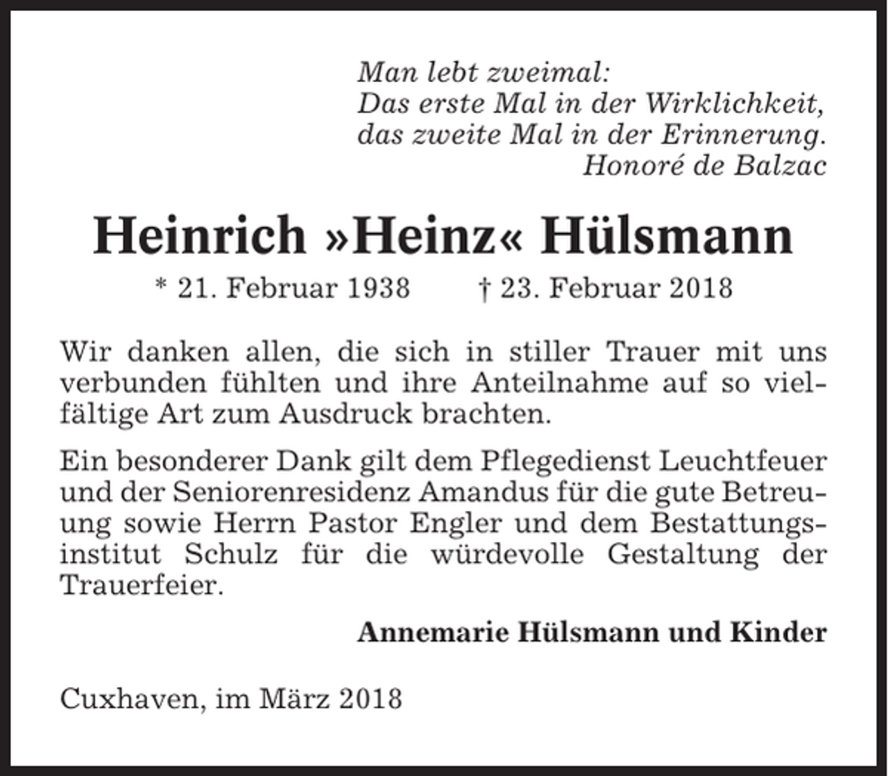 <p>Man lebt zweimal:<br />Das erste Mal in der Wirklichkeit,<br />das zweite Mal in der Erinnerung.<br />Honoré de Balzac</p><p>Heinrich »Heinz« Hülsmann<br />* 21. Februar 1938</p><p>† 23. Februar 2018</p><p>Wir danken allen, die sich in stiller Trauer mit uns<br />verbunden fühlten und ihre Anteilnahme auf so vielfältige Art zum Ausdruck brachten.<br />Ein besonderer Dank gilt dem Pflegedienst Leuchtfeuer<br />und der Seniorenresidenz Amandus für die gute Betreuung sowie Herrn Pastor Engler und dem Bestattungsinstitut Schulz für die würdevolle Gestaltung der<br />Trauerfeier.<br />Annemarie Hülsmann und Kinder<br />Cuxhaven, im März 2018</p>
