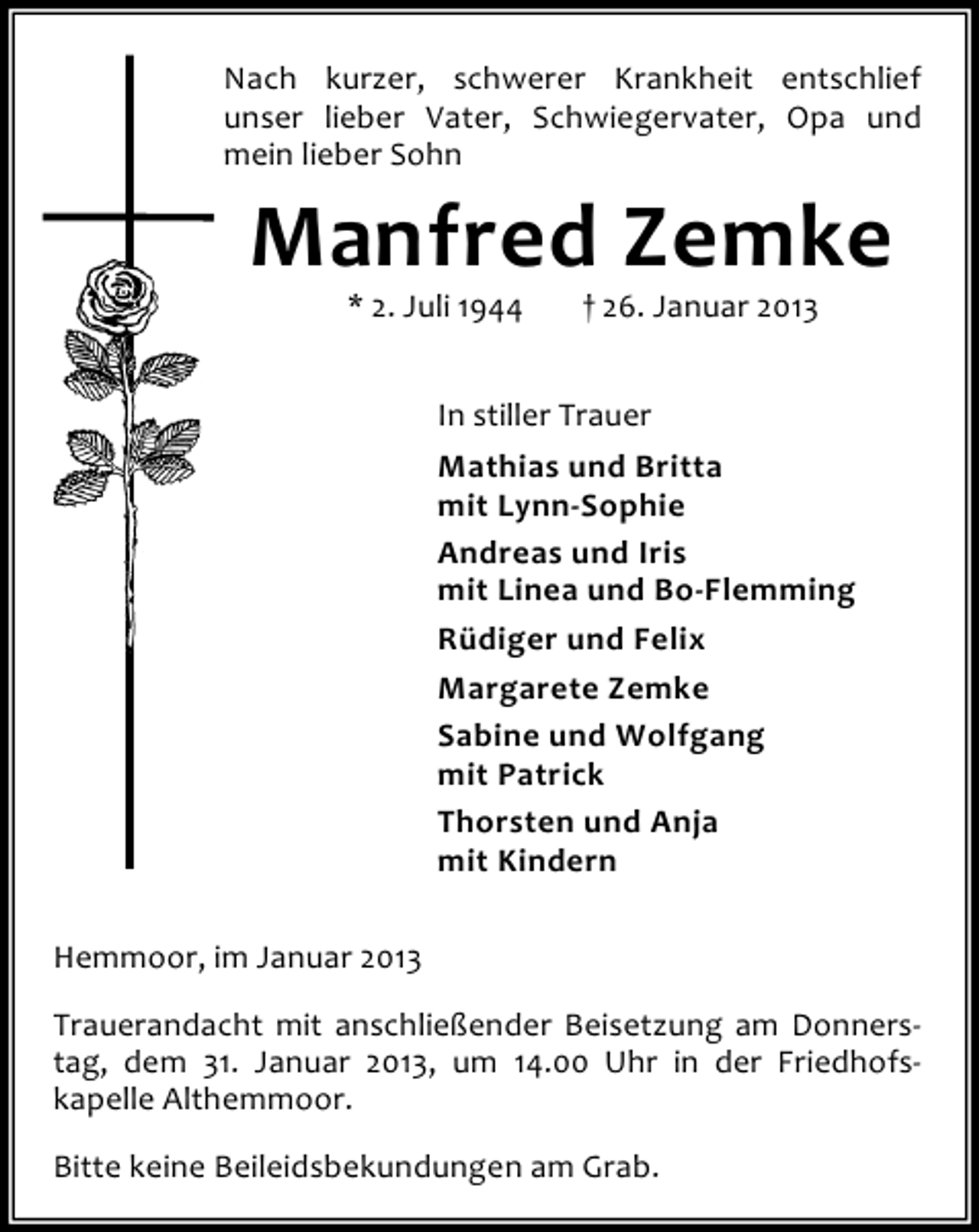 <p>Nach kurzer, schwerer Krankheit entschlief<br />unser lieber Vater, Schwiegervater, Opa und<br />mein lieber Sohn</p><p>Manfred Zemke<br />* 2. Juli 1944</p><p>† 26. Januar 2013</p><p>In stiller Trauer<br />Mathias und Britta<br />mit Lynn-Sophie<br />Andreas und Iris<br />mit Linea und Bo-Flemming<br />Rüdiger und Felix<br />Margarete Zemke<br />Sabine und Wolfgang<br />mit Patrick<br />Thorsten und Anja<br />mit Kindern<br />Hemmoor, im Januar 2013<br />Trauerandacht mit anschließender Beisetzung am Donnerstag, dem 31. Januar 2013, um 14.00 Uhr in der Friedhofskapelle Althemmoor.<br />Bitte keine Beileidsbekundungen am Grab.</p>