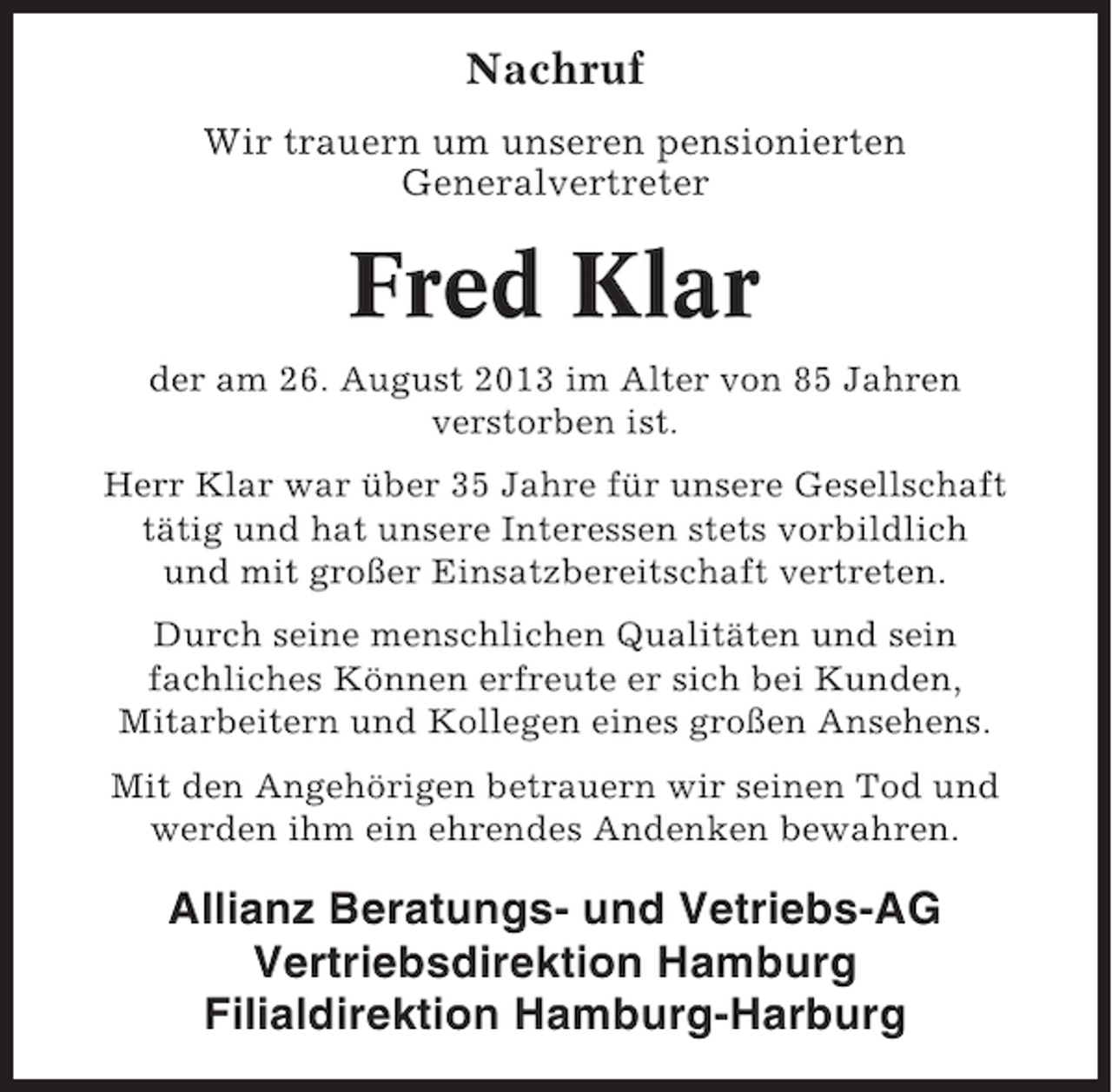 <p>Nachruf<br />Wir trauern um unseren pensionierten<br />Generalvertreter</p><p>Fred Klar<br />der am 26. August 2013 im Alter von 85 Jahren<br />verstorben ist.<br />Herr Klar war über 35 Jahre für unsere Gesellschaft<br />tätig und hat unsere Interessen stets vorbildlich<br />und mit großer Einsatzbereitschaft vertreten.<br />Durch seine menschlichen Qualitäten und sein<br />fachliches Können erfreute er sich bei Kunden,<br />Mitarbeitern und Kollegen eines großen Ansehens.<br />Mit den Angehörigen betrauern wir seinen Tod und<br />werden ihm ein ehrendes Andenken bewahren.</p><p>Allianz Beratungs- und Vetriebs-AG<br />Vertriebsdirektion Hamburg<br />Filialdirektion Hamburg-Harburg</p>