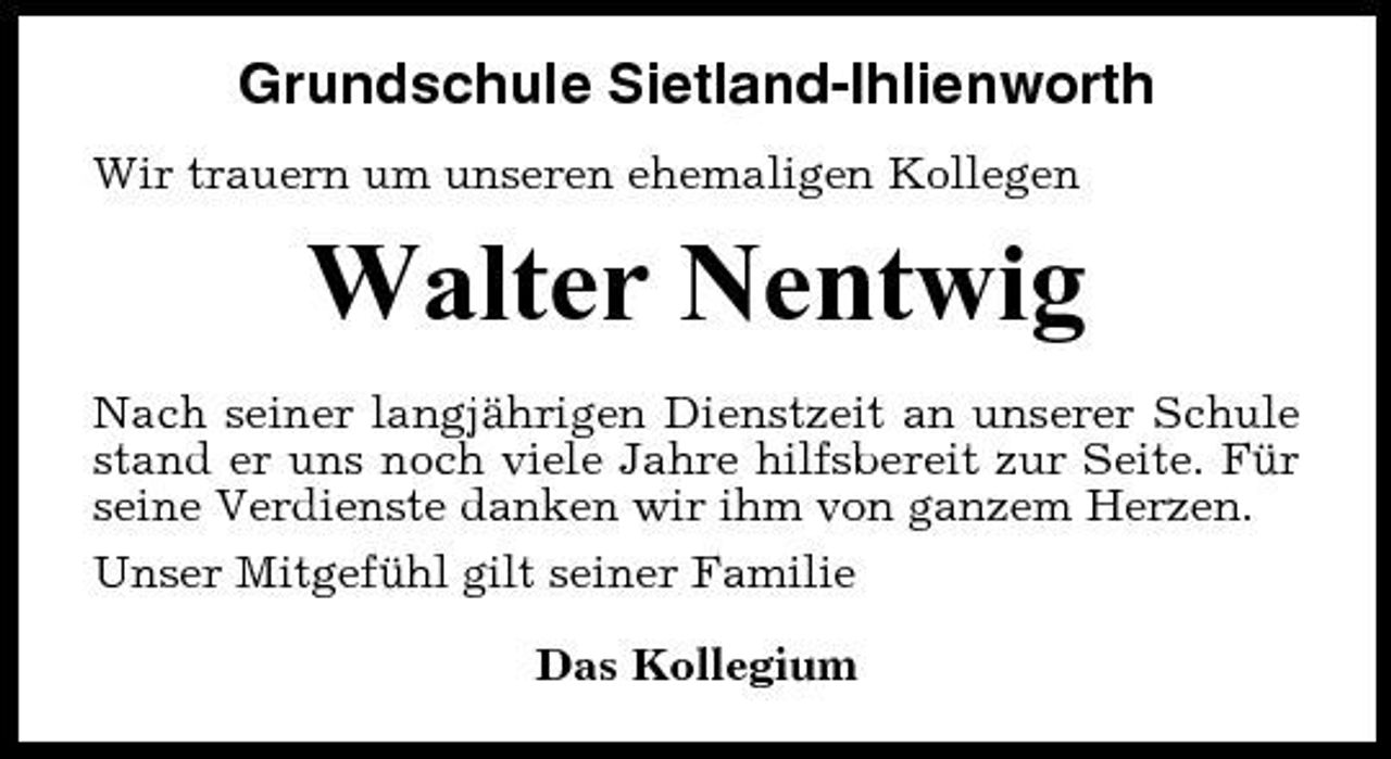 <p>Grundschule Sietland-Ihlienworth<br />Wir trauern um unseren ehemaligen Kollegen</p><p>Walter Nentwig<br />Nach seiner langjährigen Dienstzeit an unserer Schule stand er uns noch viele Jahre hilfsbereit zur Seite. Für seine Verdienste danken wir ihm von ganzem Herzen. Unser Mitgefühl gilt seiner Familie Das Kollegium</p>