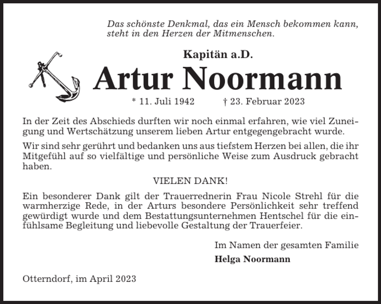 <p>Das schönste Denkmal, das ein Mensch bekommen kann,<br />steht in den Herzen der Mitmenschen.</p><p>Kapitän a.D.</p><p>Artur Noormann<br />* 11. Juli 1942</p><p>† 23. Februar 2023</p><p>In der Zeit des Abschieds durften wir noch einmal erfahren, wie viel Zuneigung und Wertschätzung unserem lieben Artur entgegengebracht wurde.<br />Wir sind sehr gerührt und bedanken uns aus tiefstem Herzen bei allen, die ihr<br />Mitgefühl auf so vielfältige und persönliche Weise zum Ausdruck gebracht<br />haben.<br />VIELEN DANK!<br />Ein besonderer Dank gilt der Trauerrednerin Frau Nicole Strehl für die<br />warmherzige Rede, in der Arturs besondere Persönlichkeit sehr treffend<br />gewürdigt wurde und dem Bestattungsunternehmen Hentschel für die einfühlsame Begleitung und liebevolle Gestaltung der Trauerfeier.<br />Im Namen der gesamten Familie<br />Helga Noormann<br />Otterndorf, im April 2023</p>