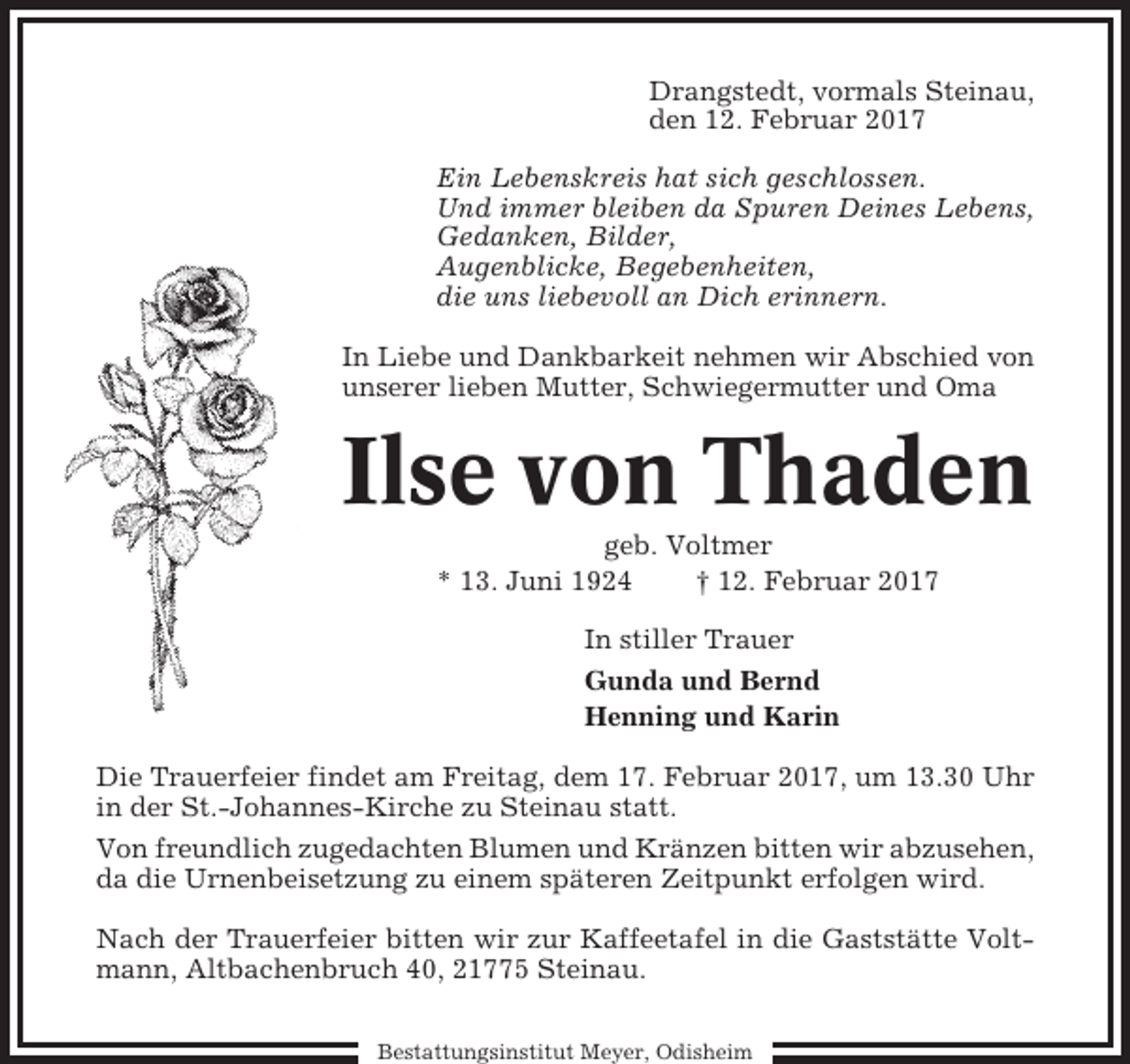 <p>Drangstedt, vormals Steinau,<br />den 12. Februar 2017<br />Ein Lebenskreis hat sich geschlossen.<br />Und immer bleiben da Spuren Deines Lebens,<br />Gedanken, Bilder,<br />Augenblicke, Begebenheiten,<br />die uns liebevoll an Dich erinnern.<br />In Liebe und Dankbarkeit nehmen wir Abschied von<br />unserer lieben Mutter, Schwiegermutter und Oma</p><p>Ilse von Thaden<br />geb. Voltmer<br />* 13. Juni 1924<br />† 12. Februar 2017<br />In stiller Trauer<br />Gunda und Bernd<br />Henning und Karin<br />Die Trauerfeier findet am Freitag, dem 17. Februar 2017, um 13.30 Uhr<br />in der St.-Johannes-Kirche zu Steinau statt.<br />Von freundlich zugedachten Blumen und Kränzen bitten wir abzusehen,<br />da die Urnenbeisetzung zu einem späteren Zeitpunkt erfolgen wird.<br />Nach der Trauerfeier bitten wir zur Kaffeetafel in die Gaststätte Voltmann, Altbachenbruch 40, 21775 Steinau.<br />Bestattungsinstitut Meyer, Odisheim</p>