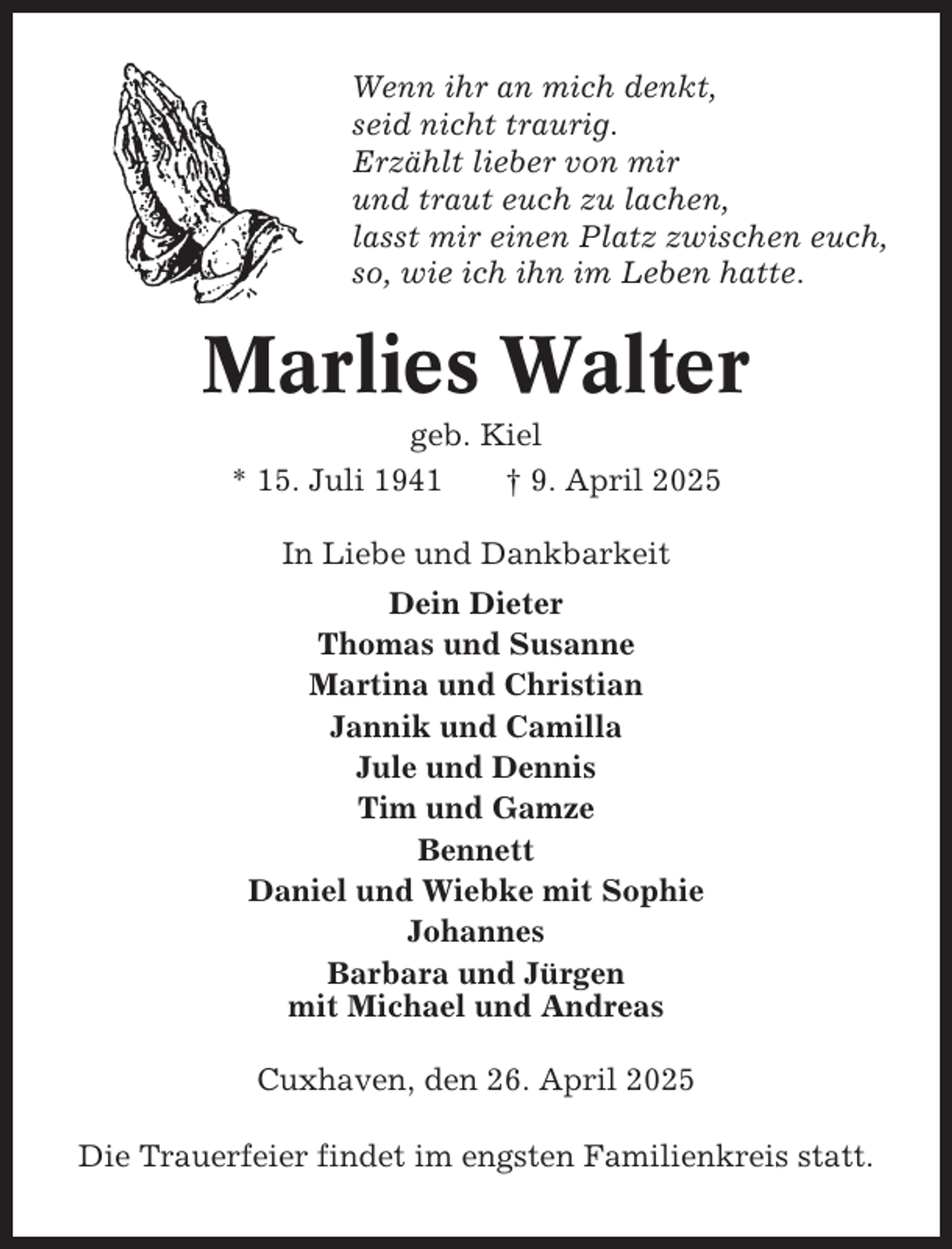 <p>Wenn ihr an mich denkt,<br />seid nicht traurig.<br />Erzählt lieber von mir<br />und traut euch zu lachen,<br />lasst mir einen Platz zwischen euch,<br />so, wie ich ihn im Leben hatte.</p><p>Marlies Walter<br />geb. Kiel<br />* 15. Juli 1941<br />† 9. April 2025<br />In Liebe und Dankbarkeit<br />Dein Dieter<br />Thomas und Susanne<br />Martina und Christian<br />Jannik und Camilla<br />Jule und Dennis<br />Tim und Gamze<br />Bennett<br />Daniel und Wiebke mit Sophie<br />Johannes<br />Barbara und Jürgen<br />mit Michael und Andreas<br />Cuxhaven, den 26. April 2025<br />Die Trauerfeier findet im engsten Familienkreis statt.</p>