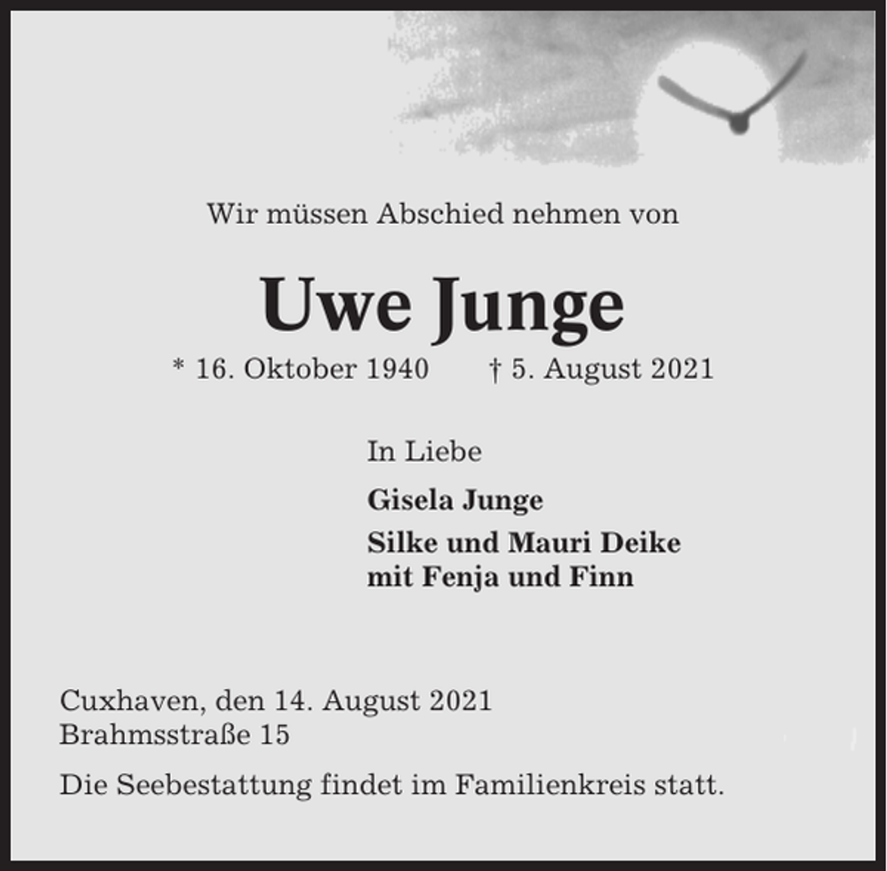 <p>Wir müssen Abschied nehmen von</p><p>Uwe Junge<br />* 16. Oktober 1940</p><p>† 5. August 2021</p><p>In Liebe<br />Gisela Junge<br />Silke und Mauri Deike<br />mit Fenja und Finn</p><p>Cuxhaven, den 14. August 2021<br />Brahmsstraße 15<br />Die Seebestattung findet im Familienkreis statt.</p>
