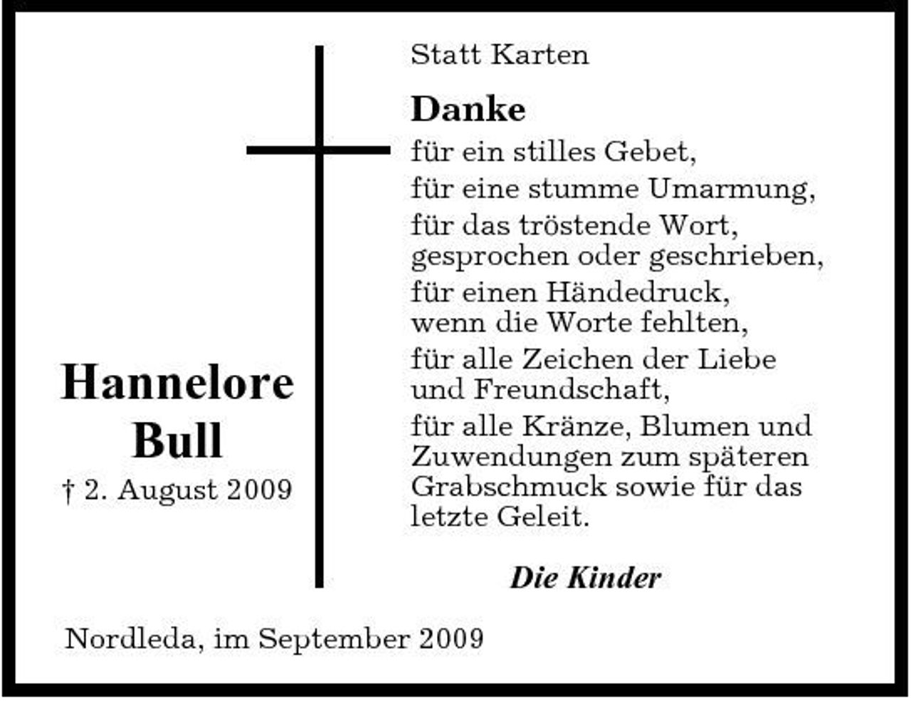 <p>Statt Karten</p><p>Danke<br />für ein stilles Gebet, für eine stumme Umarmung, für das tröstende Wort, gesprochen oder geschrieben, für einen Händedruck, wenn die Worte fehlten, für alle Zeichen der Liebe und Freundschaft, für alle Kränze, Blumen und Zuwendungen zum späteren Grabschmuck sowie für das letzte Geleit.</p><p>Hannelore Bull<br />† 2. August 2009</p><p>Die Kinder<br />Nordleda, im September 2009</p>
