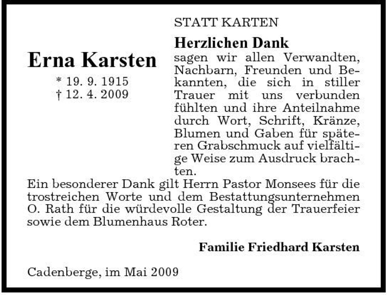 <p>STATT KARTEN</p><p>Herzlichen Dank<br />sagen wir allen Verwandten, Nachbarn, Freunden und Be* 19. 9. 1915 kannten, die sich in stiller † 12. 4. 2009 Trauer mit uns verbunden fühlten und ihre Anteilnahme durch Wort, Schrift, Kränze, Blumen und Gaben für späteren Grabschmuck auf vielfältige Weise zum Ausdruck brachten. Ein besonderer Dank gilt Herrn Pastor Monsees für die trostreichen Worte und dem Bestattungsunternehmen O. Rath für die würdevolle Gestaltung der Trauerfeier sowie dem Blumenhaus Roter.</p><p>Erna Karsten</p><p>Familie Friedhard Karsten Cadenberge, im Mai 2009</p>