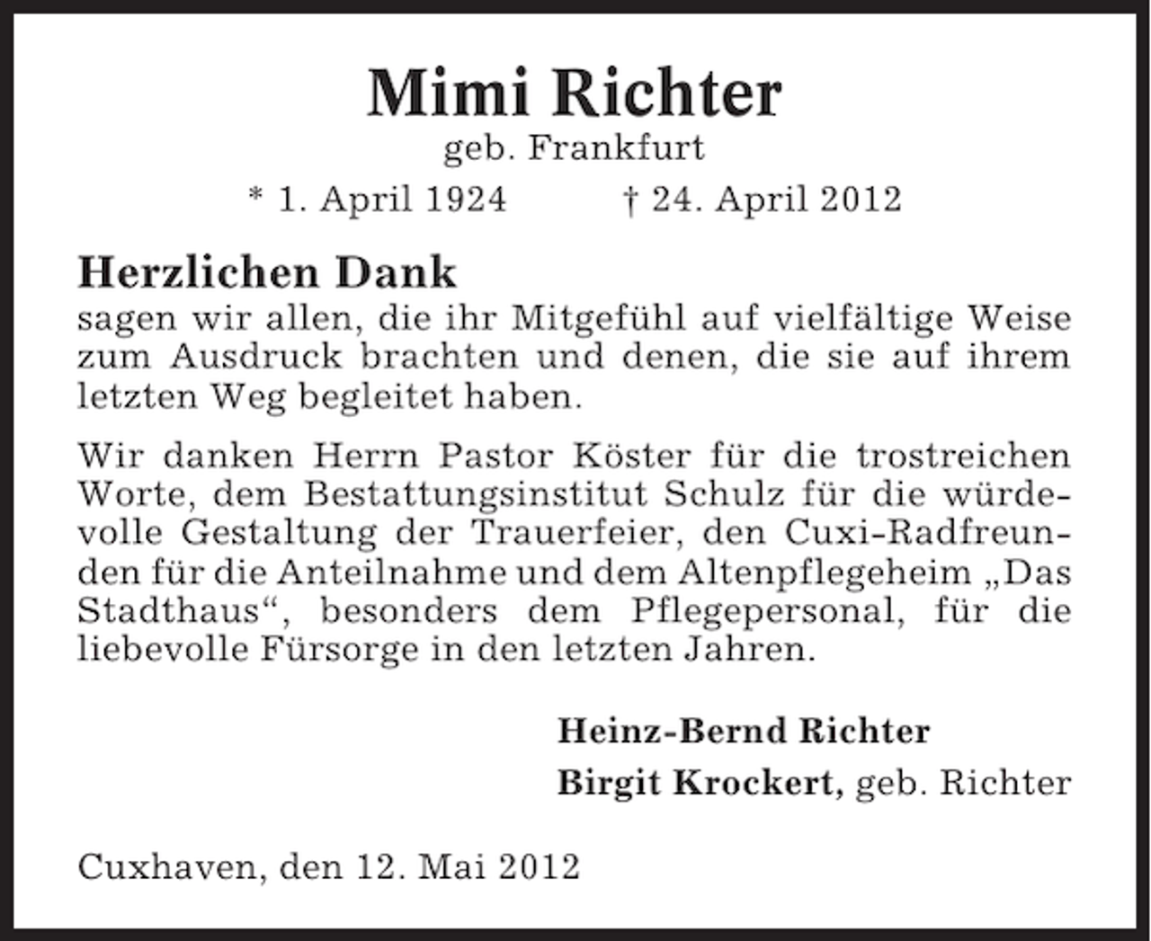 <p>Mimi Richter<br />geb. Frankfurt<br />* 1. April 1924<br />† 24. April 2012</p><p>Herzlichen Dank<br />sagen wir allen, die ihr Mitgefühl auf vielfältige Weise<br />zum Ausdruck brachten und denen, die sie auf ihrem<br />letzten Weg begleitet haben.<br />Wir danken Herrn Pastor Köster für die trostreichen<br />Worte, dem Bestattungsinstitut Schulz für die würdevolle Gestaltung der Trauerfeier, den Cuxi-Radfreunden für die Anteilnahme und dem Altenpflegeheim „Das<br />Stadthaus“, besonders dem Pflegepersonal, für die<br />liebevolle Fürsorge in den letzten Jahren.<br />Heinz-Bernd Richter<br />Birgit Krockert, geb. Richter<br />Cuxhaven, den 12. Mai 2012</p>