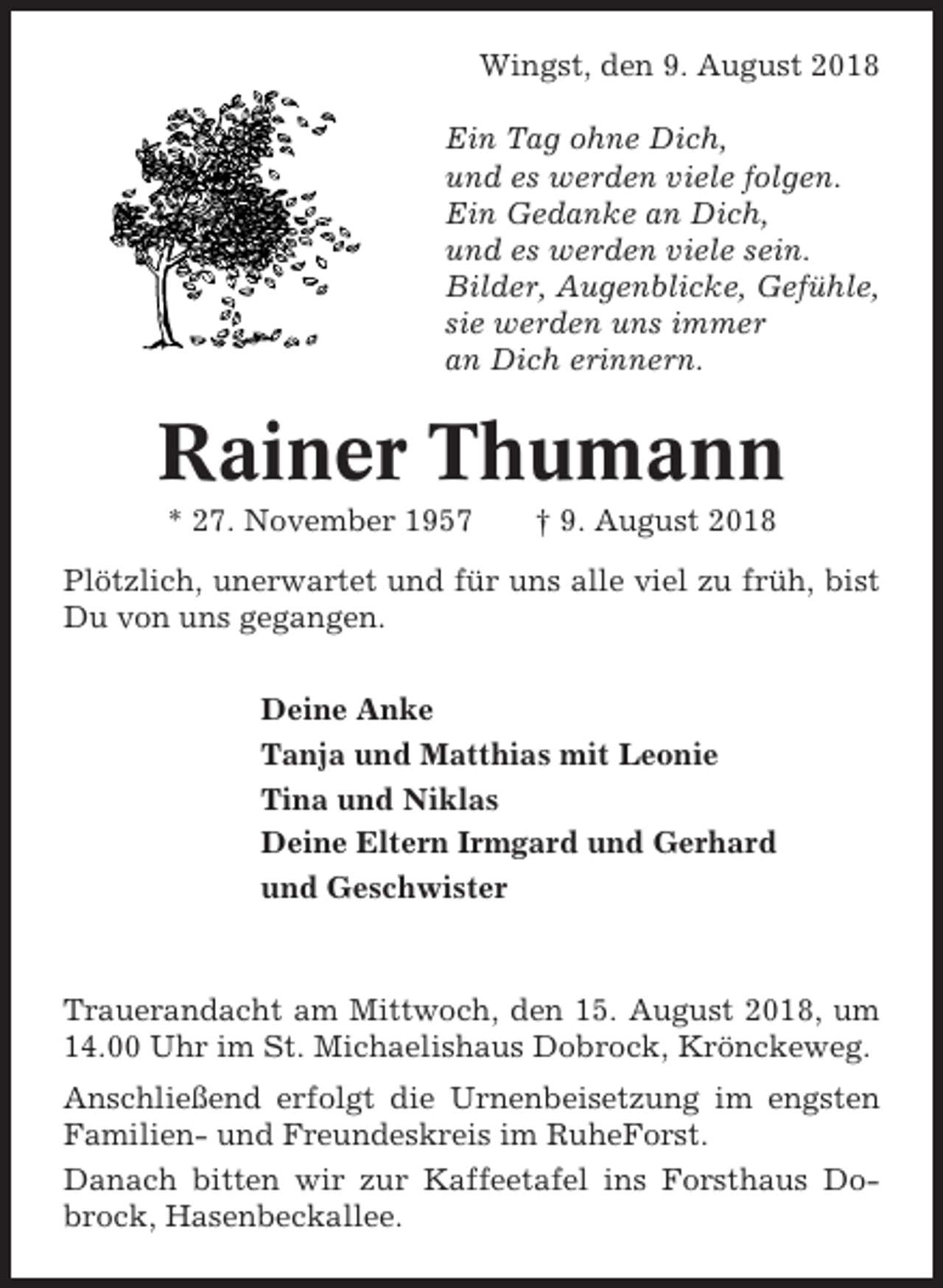 <p>Wingst, den 9. August 2018<br />Ein Tag ohne Dich,<br />und es werden viele folgen.<br />Ein Gedanke an Dich,<br />und es werden viele sein.<br />Bilder, Augenblicke, Gefühle,<br />sie werden uns immer<br />an Dich erinnern.</p><p>Rainer Thumann<br />* 27. November 1957</p><p>† 9. August 2018</p><p>Plötzlich, unerwartet und für uns alle viel zu früh, bist<br />Du von uns gegangen.<br />Deine Anke<br />Tanja und Matthias mit Leonie<br />Tina und Niklas<br />Deine Eltern Irmgard und Gerhard<br />und Geschwister</p><p>Trauerandacht am Mittwoch, den 15. August 2018, um<br />14.00 Uhr im St. Michaelishaus Dobrock, Krönckeweg.<br />Anschließend erfolgt die Urnenbeisetzung im engsten<br />Familien- und Freundeskreis im RuheForst.<br />Danach bitten wir zur Kaffeetafel ins Forsthaus Dobrock, Hasenbeckallee.</p>