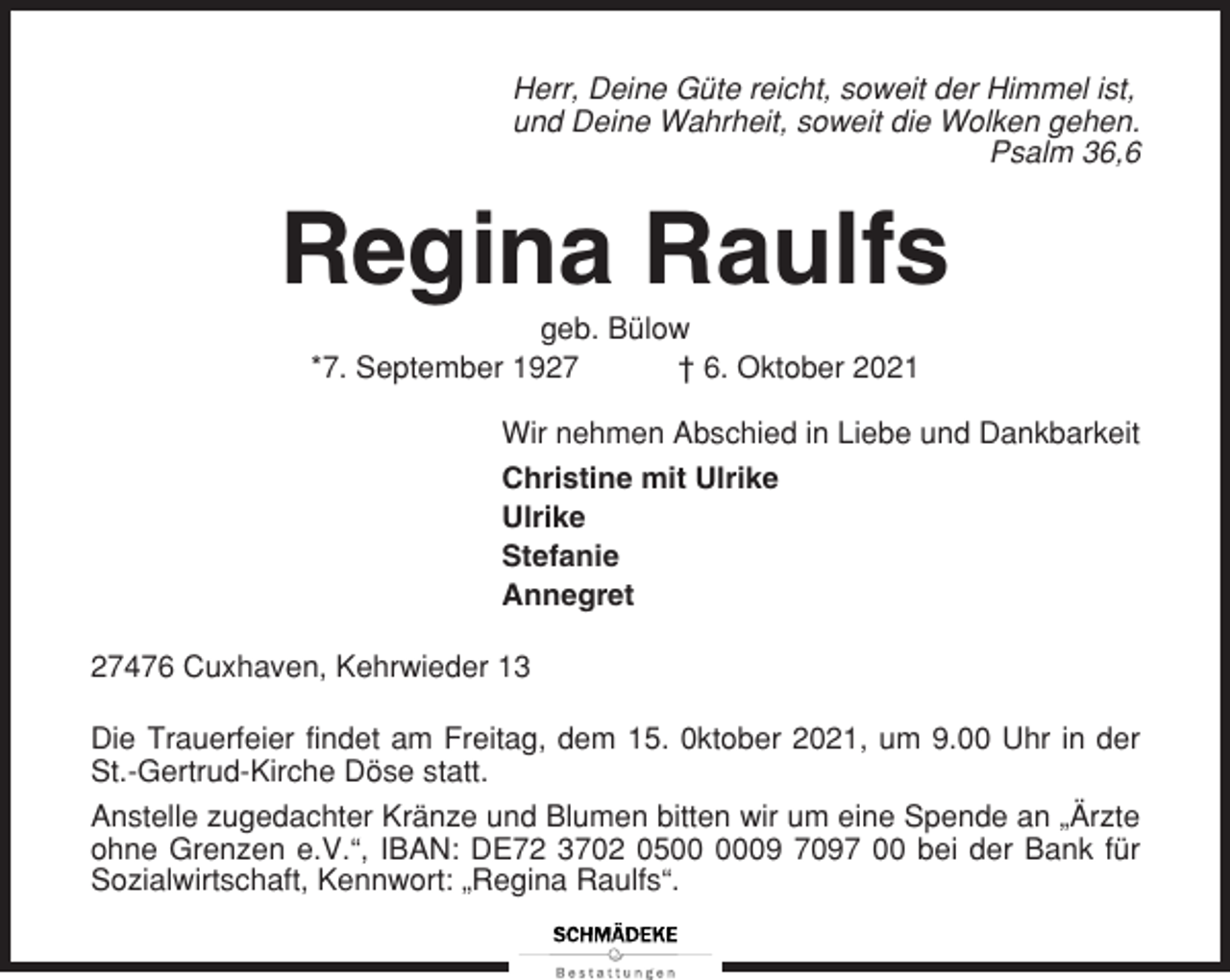 <p>Herr, Deine Güte reicht, soweit der Himmel ist,<br />und Deine Wahrheit, soweit die Wolken gehen.<br />Psalm 36,6</p><p>Regina Raulfs<br />geb. Bülow<br />*7. September 1927<br />† 6. Oktober 2021<br />Wir nehmen Abschied in Liebe und Dankbarkeit<br />Christine mit Ulrike<br />Ulrike<br />Stefanie<br />Annegret<br />27476 Cuxhaven, Kehrwieder 13<br />Die Trauerfeier findet am Freitag, dem 15. 0ktober 2021, um 9.00 Uhr in der<br />St.-Gertrud-Kirche Döse statt.<br />Anstelle zugedachter Kränze und Blumen bitten wir um eine Spende an „Ärzte<br />ohne Grenzen e.V.“, IBAN: DE72 3702 0509 7097 00 bei der Bank für<br />Sozialwirtschaft, Kennwort: „Regina Raulfs“.</p>