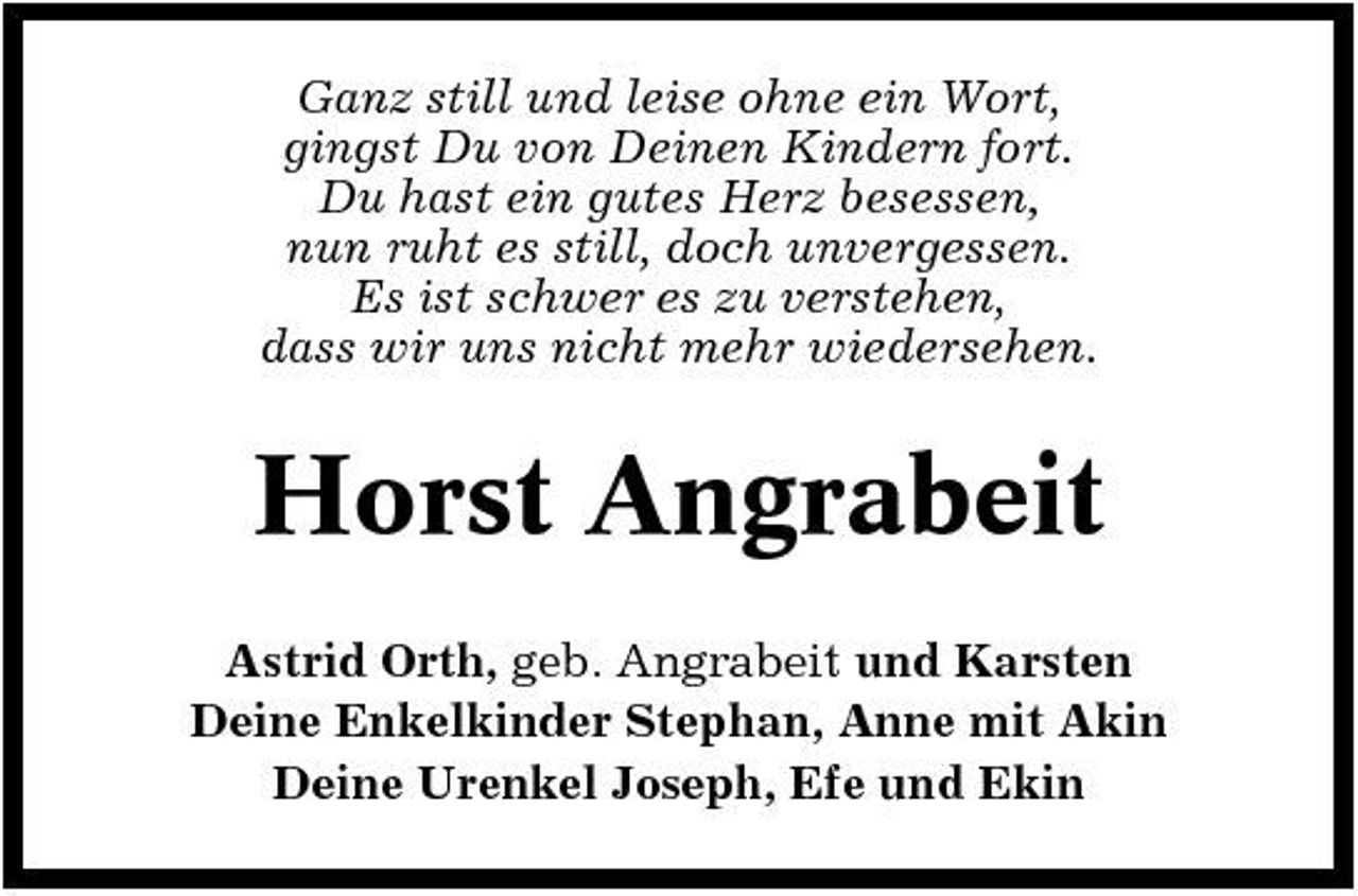 <p>Ganz still und leise ohne ein Wort, gingst Du von Deinen Kindern fort. Du hast ein gutes Herz besessen, nun ruht es still, doch unvergessen. Es ist schwer es zu verstehen, dass wir uns nicht mehr wiedersehen.</p><p>Horst Angrabeit<br />Astrid Orth, geb. Angrabeit und Karsten Deine Enkelkinder Stephan, Anne mit Akin Deine Urenkel Joseph, Efe und Ekin</p>