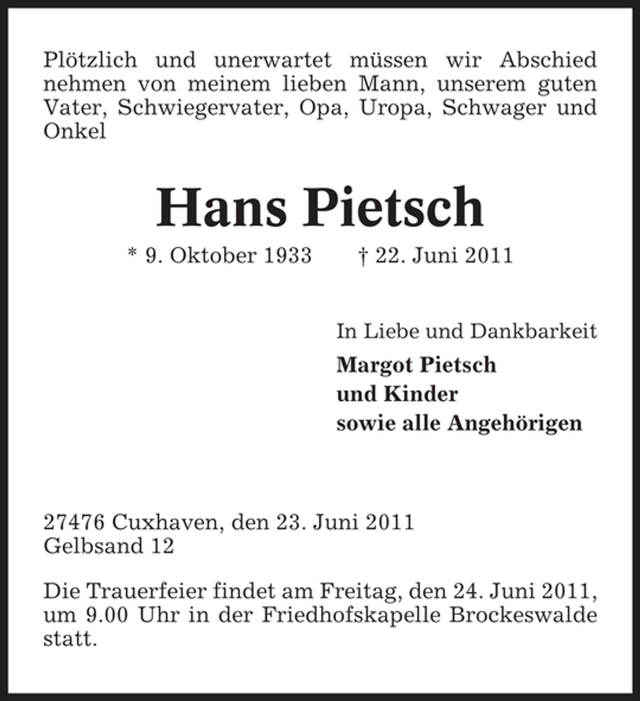<p>Plötzlich und unerwartet müssen wir Abschied nehmen von meinem lieben Mann, unserem guten Vater, Schwiegervater, Opa, Uropa, Schwager und Onkel</p><p>Hans Pietsch<br />* 9. Oktober 1933 † 22. Juni 2011<br />In Liebe und Dankbarkeit</p><p>Margot Pietsch und Kinder sowie alle Angehörigen</p><p>27476 Cuxhaven, den 23. Juni 2011 Gelbsand 12 Die Trauerfeier findet am Freitag, den 24. Juni 2011, um 9.00 Uhr in der Friedhofskapelle Brockeswalde statt.</p>