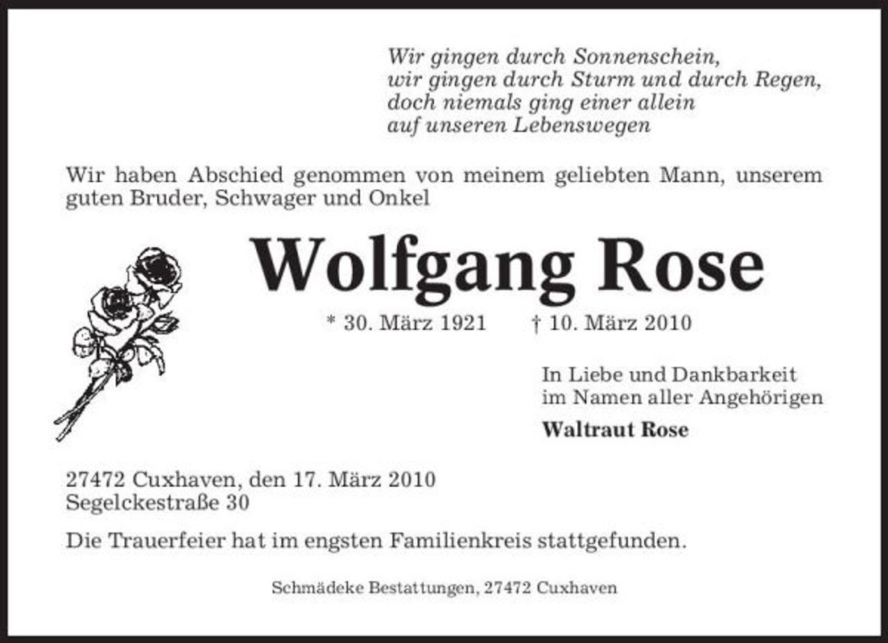 <p>Wir gingen durch Sonnenschein, wir gingen durch Sturm und durch Regen, doch niemals ging einer allein auf unseren Lebenswegen Wir haben Abschied genommen von meinem geliebten Mann, unserem guten Bruder, Schwager und Onkel</p><p>Wolfgang Rose<br />* 30. März 1921 † 10. März 2010<br />In Liebe und Dankbarkeit im Namen aller Angehörigen</p><p>Waltraut Rose 27472 Cuxhaven, den 17. März 2010 Segelckestraße 30 Die Trauerfeier hat im engsten Familienkreis stattgefunden.<br />Schmädeke Bestattungen, 27472 Cuxhaven</p>