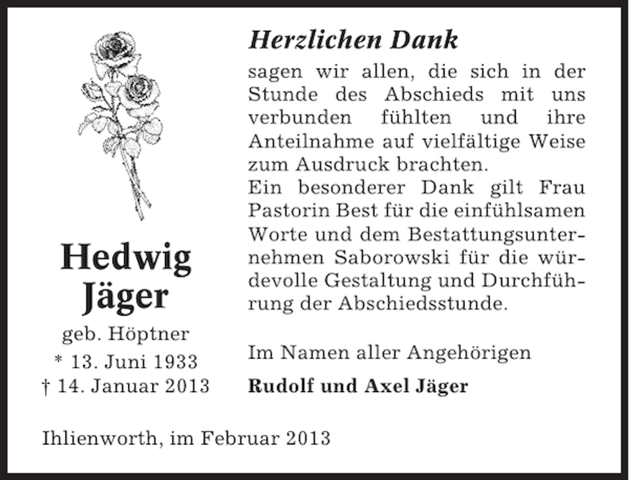 <p>Herzlichen Dank</p><p>Hedwig<br />Jäger<br />geb. Höptner<br />* 13. Juni 1933<br />† 14. Januar 2013</p><p>sagen wir allen, die sich in der<br />Stunde des Abschieds mit uns<br />verbunden fühlten und ihre<br />Anteilnahme auf vielfältige Weise<br />zum Ausdruck brachten.<br />Ein besonderer Dank gilt Frau<br />Pastorin Best für die einfühlsamen<br />Worte und dem Bestattungsunternehmen Saborowski für die würdevolle Gestaltung und Durchführung der Abschiedsstunde.<br />Im Namen aller Angehörigen<br />Rudolf und Axel Jäger</p><p>Ihlienworth, im Februar 2013</p>