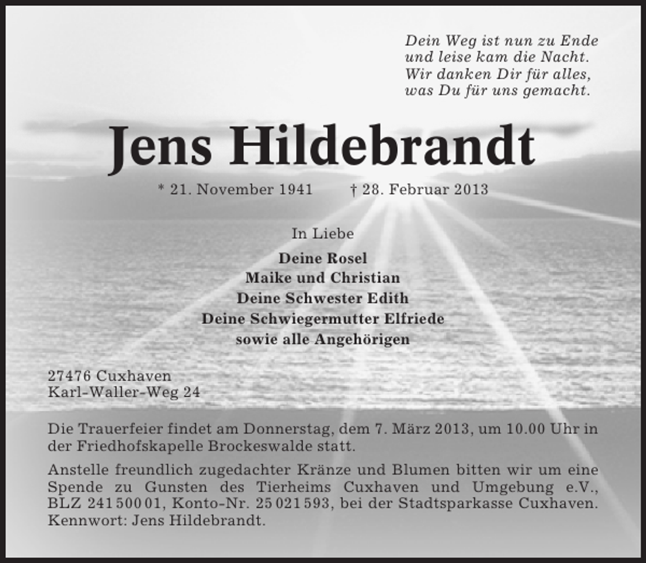 <p>Dein Weg ist nun zu Ende<br />und leise kam die Nacht.<br />Wir danken Dir für alles,<br />was Du für uns gemacht.</p>
<p>Jens Hildebrandt<br />* 21. November 1941</p>
<p>† 28. Februar 2013</p>
<p>In Liebe<br />Deine Rosel<br />Maike und Christian<br />Deine Schwester Edith<br />Deine Schwiegermutter Elfriede<br />sowie alle Angehörigen<br />27476 Cuxhaven<br />Karl-Waller-Weg 24<br />Die Trauerfeier findet am Donnerstag, dem 7. März 2013, um 10.00 Uhr in<br />der Friedhofskapelle Brockeswalde statt.<br />Anstelle freundlich zugedachter Kränze und Blumen bitten wir um eine<br />Spende zu Gunsten des Tierheims Cuxhaven und Umgebung e.V.,<br />BLZ 241 501, Konto-Nr. 25 021 593, bei der Stadtsparkasse Cuxhaven.<br />Kennwort: Jens Hildebrandt.</p>