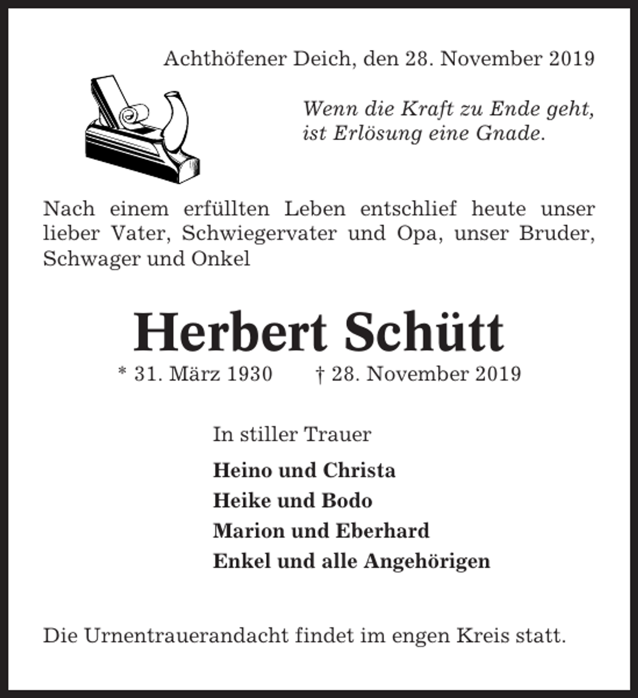 <p>Achthöfener Deich, den 28. November 2019<br />Wenn die Kraft zu Ende geht,<br />ist Erlösung eine Gnade.</p><p>Nach einem erfüllten Leben entschlief heute unser<br />lieber Vater, Schwiegervater und Opa, unser Bruder,<br />Schwager und Onkel</p><p>Herbert Schütt<br />* 31. März 1930</p><p>† 28. November 2019</p><p>In stiller Trauer<br />Heino und Christa<br />Heike und Bodo<br />Marion und Eberhard<br />Enkel und alle Angehörigen</p><p>Die Urnentrauerandacht findet im engen Kreis statt.</p>