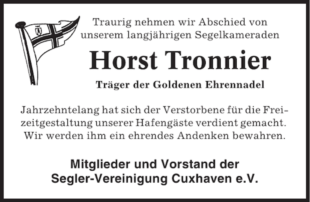 <p>Traurig nehmen wir Abschied von<br />unserem langjährigen Segelkameraden</p><p>Horst Tronnier<br />Träger der Goldenen Ehrennadel<br />Jahrzehntelang hat sich der Verstorbene für die Freizeitgestaltung unserer Hafengäste verdient gemacht.<br />Wir werden ihm ein ehrendes Andenken bewahren.</p><p>Mitglieder und Vorstand der<br />Segler-Vereinigung Cuxhaven e.V.</p>