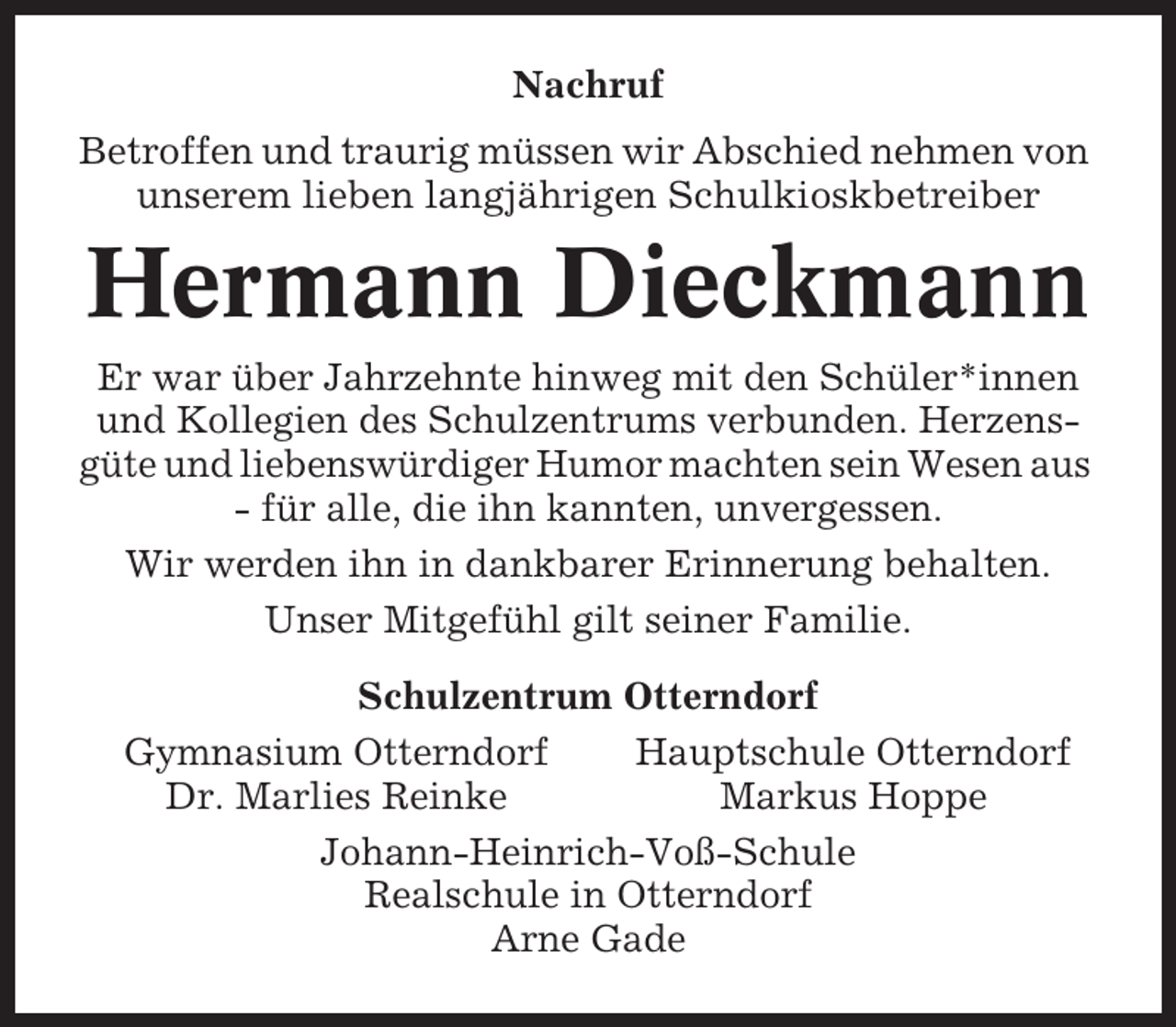 <p>Nachruf<br />Betroffen und traurig müssen wir Abschied nehmen von<br />unserem lieben langjährigen Schulkioskbetreiber</p><p>Hermann Dieckmann<br />Er war über Jahrzehnte hinweg mit den Schüler*innen<br />und Kollegien des Schulzentrums verbunden. Herzensgüte und liebenswürdiger Humor machten sein Wesen aus<br />- für alle, die ihn kannten, unvergessen.<br />Wir werden ihn in dankbarer Erinnerung behalten.<br />Unser Mitgefühl gilt seiner Familie.<br />Schulzentrum Otterndorf<br />Gymnasium Otterndorf<br />Hauptschule Otterndorf<br />Dr. Marlies Reinke<br />Markus Hoppe<br />Johann-Heinrich-Voß-Schule<br />Realschule in Otterndorf<br />Arne Gade</p>