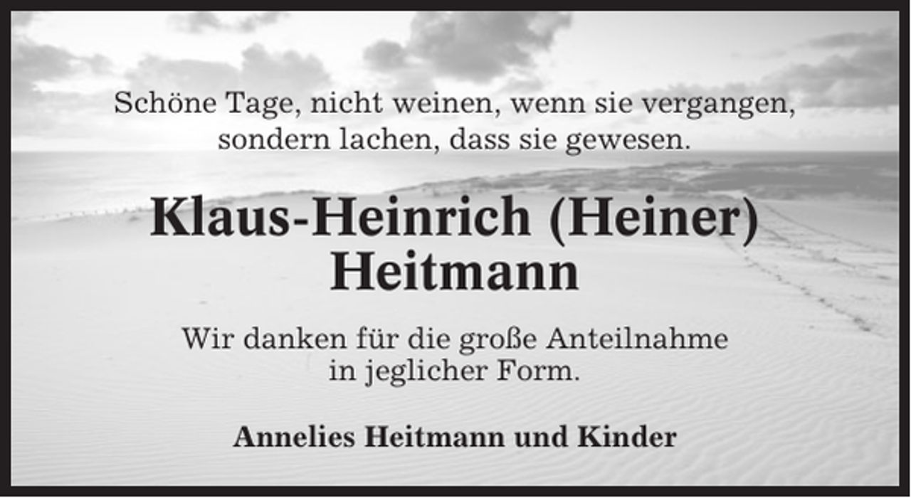 <p>Schöne Tage, nicht weinen, wenn sie vergangen,<br />sondern lachen, dass sie gewesen.</p><p>Klaus-Heinrich (Heiner)<br />Heitmann<br />Wir danken für die große Anteilnahme<br />in jeglicher Form.<br />Annelies Heitmann und Kinder</p>