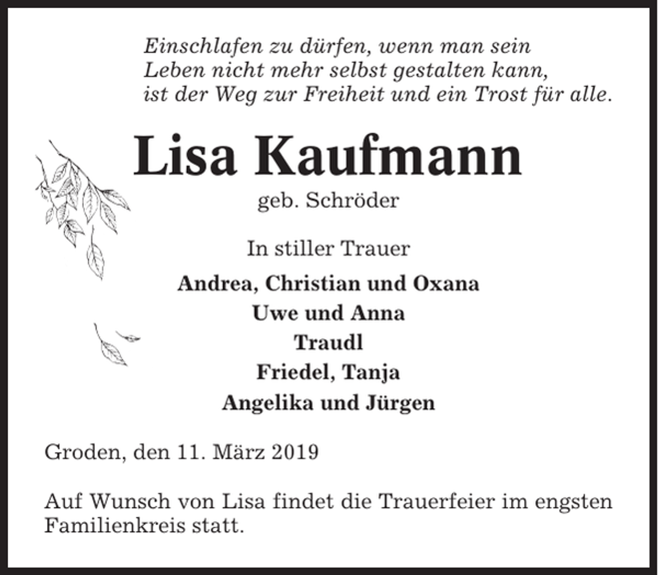 <p>Einschlafen zu dürfen, wenn man sein<br />Leben nicht mehr selbst gestalten kann,<br />ist der Weg zur Freiheit und ein Trost für alle.</p><p>Lisa Kaufmann<br />geb. Schröder<br />In stiller Trauer<br />Andrea, Christian und Oxana<br />Uwe und Anna<br />Traudl<br />Friedel, Tanja<br />Angelika und Jürgen<br />Groden, den 11. März 2019<br />Auf Wunsch von Lisa findet die Trauerfeier im engsten<br />Familienkreis statt.</p>