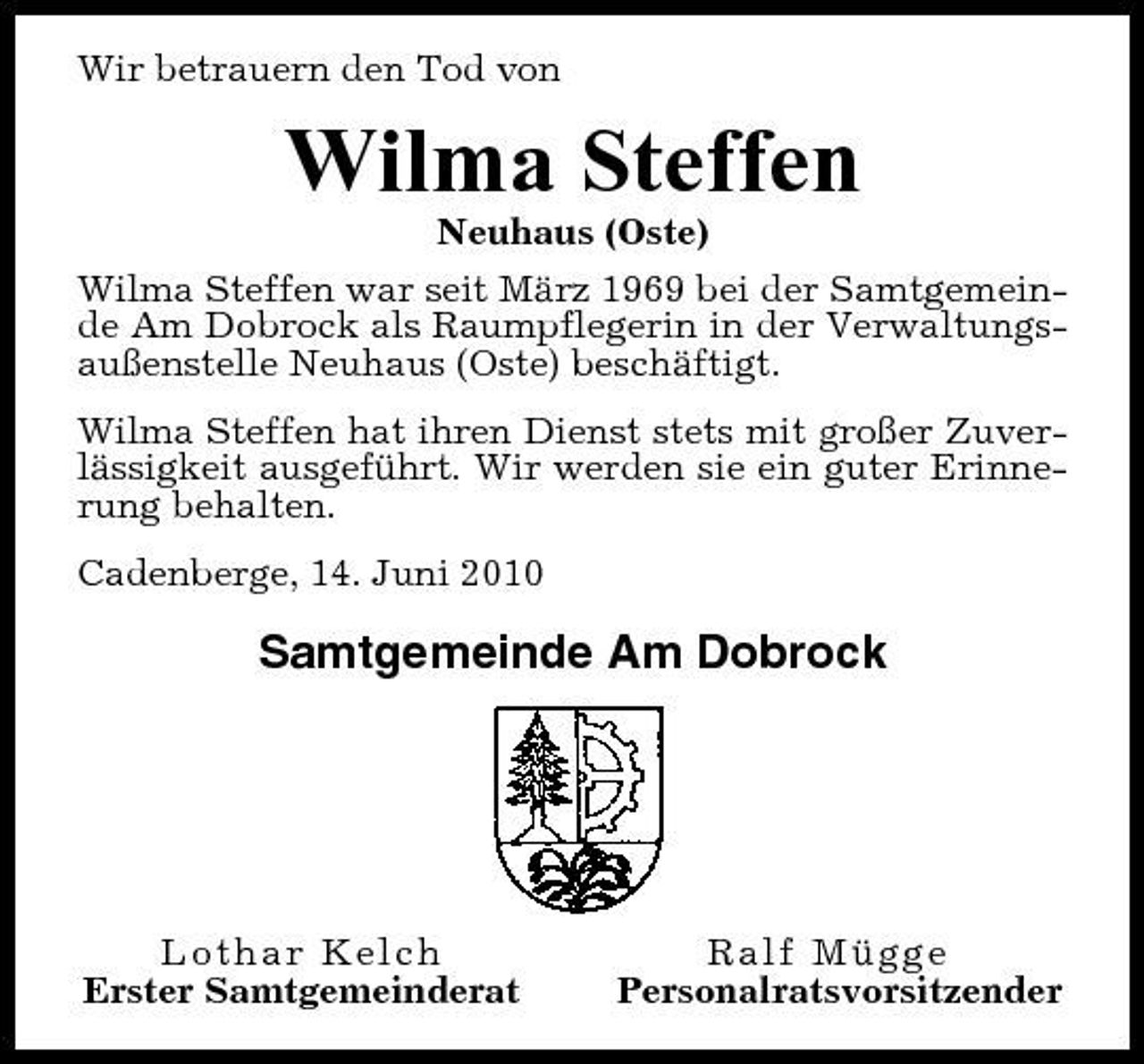 <p>Wir betrauern den Tod von</p><p>Wilma Steffen<br />Neuhaus (Oste) Wilma Steffen war seit März 1969 bei der Samtgemeinde Am Dobrock als Raumpflegerin in der Verwaltungsaußenstelle Neuhaus (Oste) beschäftigt. Wilma Steffen hat ihren Dienst stets mit großer Zuverlässigkeit ausgeführt. Wir werden sie ein guter Erinnerung behalten. Cadenberge, 14. Juni 2010</p><p>Samtgemeinde Am Dobrock</p><p>Lothar Kelch Erster Samtgemeinderat</p><p>Ralf Mügge Personalratsvorsitzender</p>