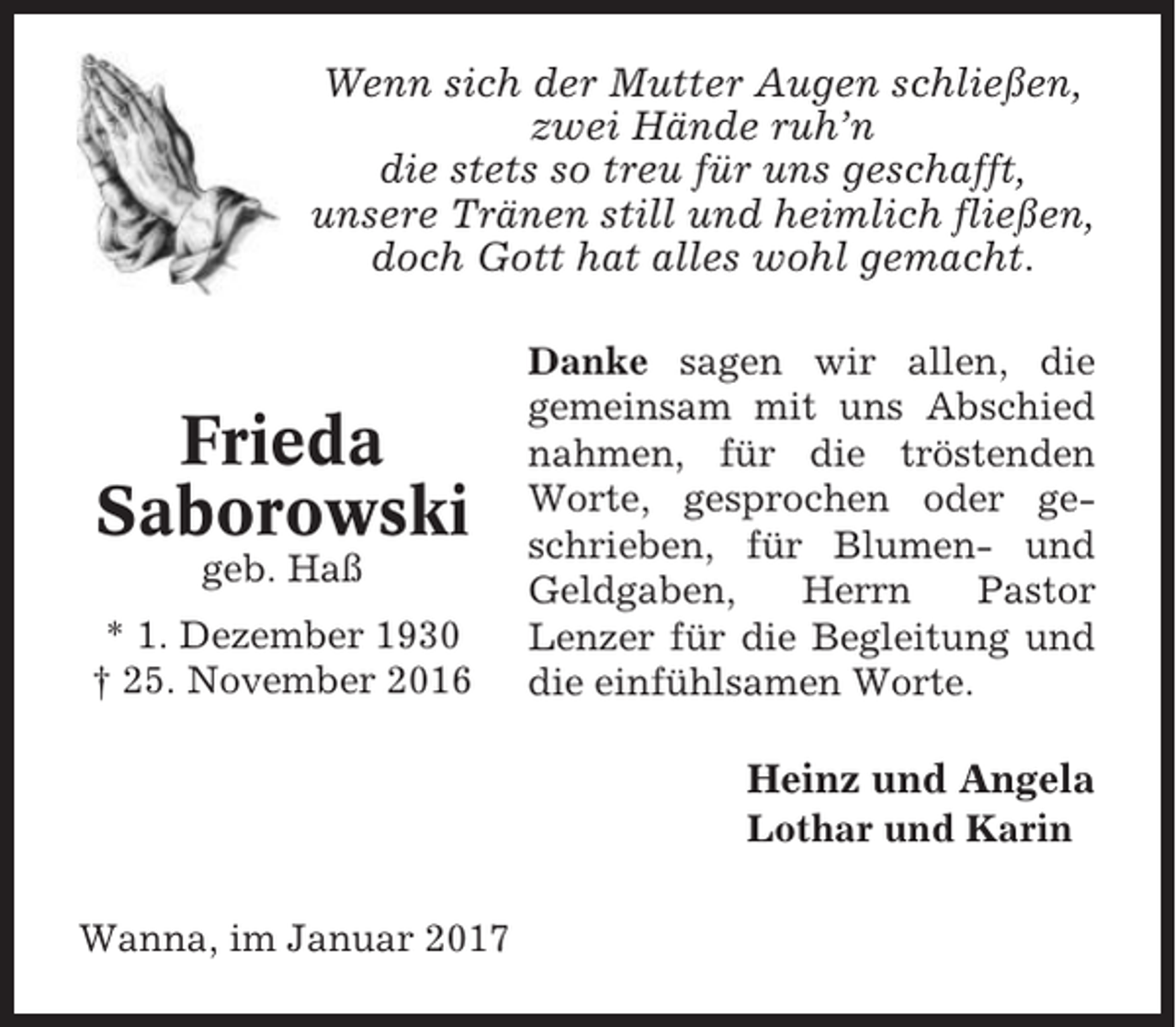 <p>Wenn sich der Mutter Augen schließen,<br />zwei Hände ruh’n<br />die stets so treu für uns geschafft,<br />unsere Tränen still und heimlich fließen,<br />doch Gott hat alles wohl gemacht.</p><p>Frieda<br />Saborowski<br />geb. Haß<br />* 1. Dezember 1930<br />† 25. November 2016</p><p>Danke sagen wir allen, die<br />gemeinsam mit uns Abschied<br />nahmen, für die tröstenden<br />Worte, gesprochen oder geschrieben, für Blumen- und<br />Geldgaben,<br />Herrn<br />Pastor<br />Lenzer für die Begleitung und<br />die einfühlsamen Worte.</p><p>Heinz und Angela<br />Lothar und Karin<br />Wanna, im Januar 2017</p>