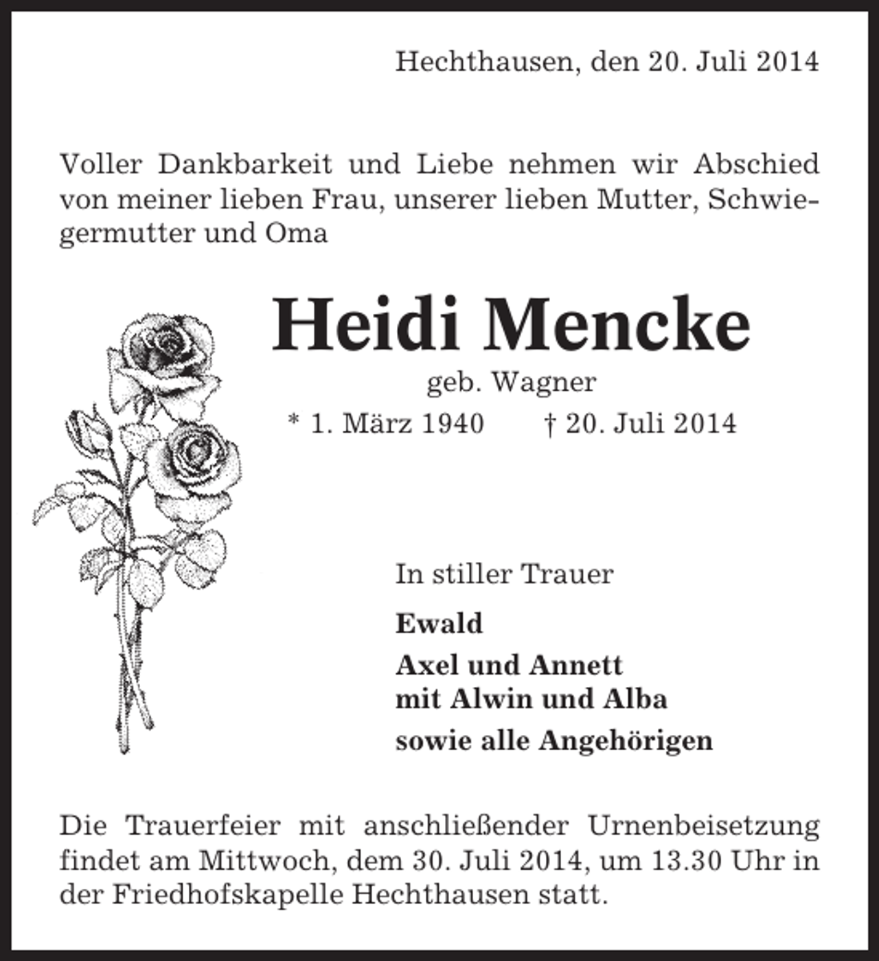 <p>Hechthausen, den 20. Juli 2014</p><p>Voller Dankbarkeit und Liebe nehmen wir Abschied<br />von meiner lieben Frau, unserer lieben Mutter, Schwiegermutter und Oma</p><p>Heidi Mencke<br />geb. Wagner<br />* 1. März 1940<br />† 20. Juli 2014</p><p>In stiller Trauer<br />Ewald<br />Axel und Annett<br />mit Alwin und Alba<br />sowie alle Angehörigen<br />Die Trauerfeier mit anschließender Urnenbeisetzung<br />findet am Mittwoch, dem 30. Juli 2014, um 13.30 Uhr in<br />der Friedhofskapelle Hechthausen statt.</p>