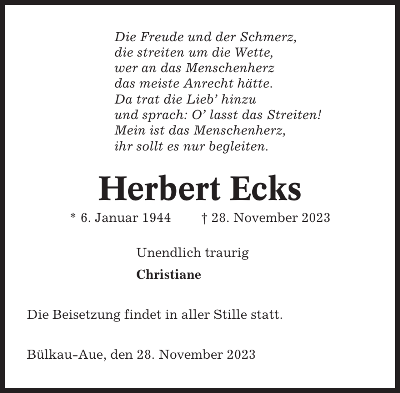 <p>Die Freude und der Schmerz,<br />die streiten um die Wette,<br />wer an das Menschenherz<br />das meiste Anrecht hätte.<br />Da trat die Lieb’ hinzu<br />und sprach: O’ lasst das Streiten!<br />Mein ist das Menschenherz,<br />ihr sollt es nur begleiten.</p><p>Herbert Ecks<br />* 6. Januar 1944</p><p>† 28. November 2023</p><p>Unendlich traurig<br />Christiane<br />Die Beisetzung findet in aller Stille statt.<br />Bülkau-Aue, den 28. November 2023</p>
