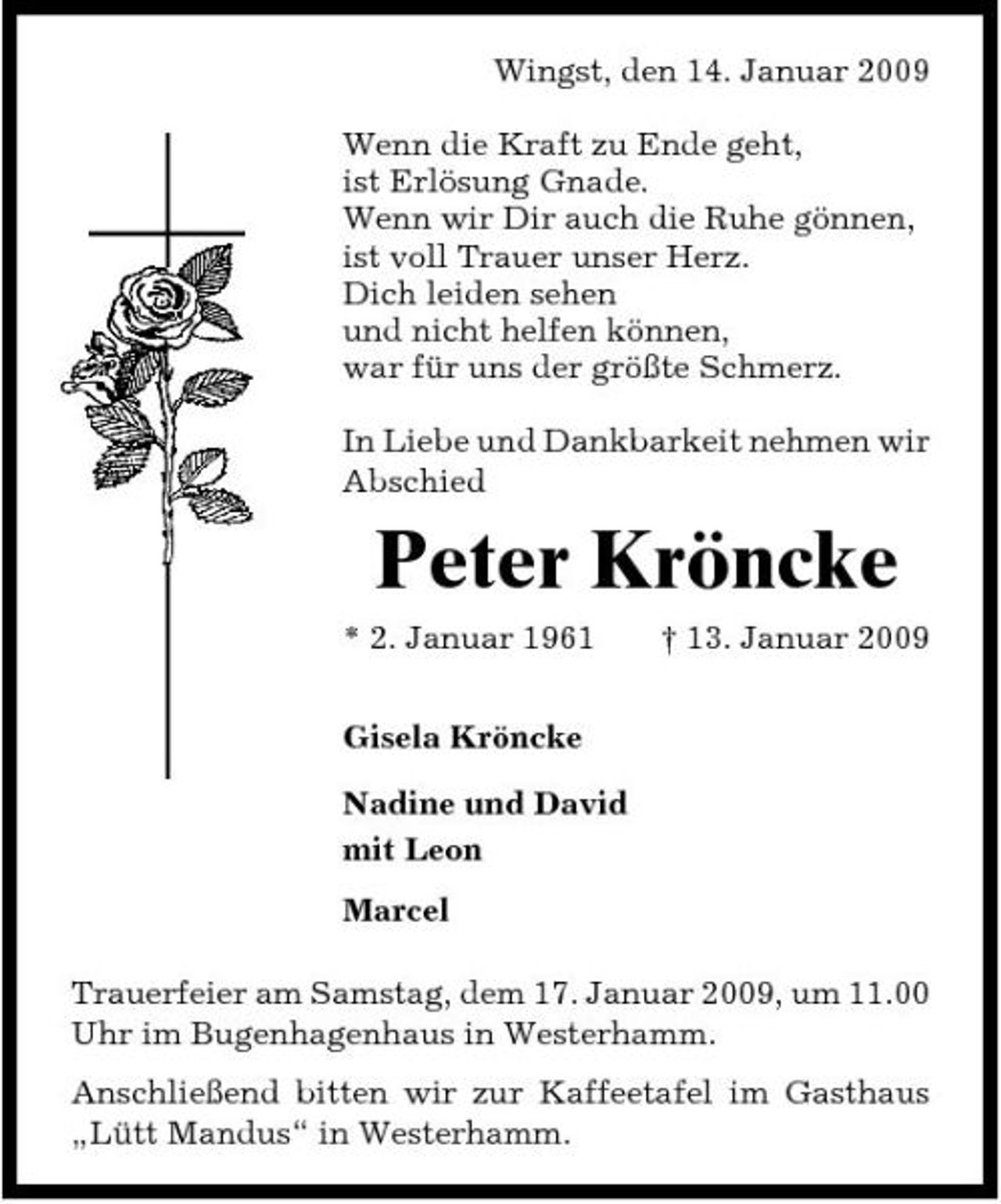 <p>Wingst, den 14. Januar 2009 Wenn die Kraft zu Ende geht, ist Erlösung Gnade. Wenn wir Dir auch die Ruhe gönnen, ist voll Trauer unser Herz. Dich leiden sehen und nicht helfen können, war für uns der größte Schmerz. In Liebe und Dankbarkeit nehmen wir Abschied</p><p>Peter Kröncke<br />* 2. Januar 1961 Gisela Kröncke Nadine und David mit Leon Marcel Trauerfeier am Samstag, dem 17. Januar 2009, um 11.00 Uhr im Bugenhagenhaus in Westerhamm. Anschließend bitten wir zur Kaffeetafel im Gasthaus „Lütt Mandus“ in Westerhamm. † 13. Januar 2009</p>