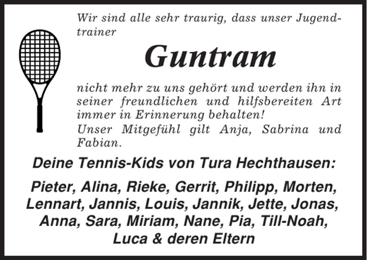 <p>Wir sind alle sehr traurig, dass unser Jugendtrainer</p><p>Guntram<br />nicht mehr zu uns gehört und werden ihn in<br />seiner freundlichen und hilfsbereiten Art<br />immer in Erinnerung behalten!<br />Unser Mitgefühl gilt Anja, Sabrina und<br />Fabian.</p><p>Deine Tennis-Kids von Tura Hechthausen:<br />Pieter, Alina, Rieke, Gerrit, Philipp, Morten,<br />Lennart, Jannis, Louis, Jannik, Jette, Jonas,<br />Anna, Sara, Miriam, Nane, Pia, Till-Noah,<br />Luca &amp; deren Eltern</p>
