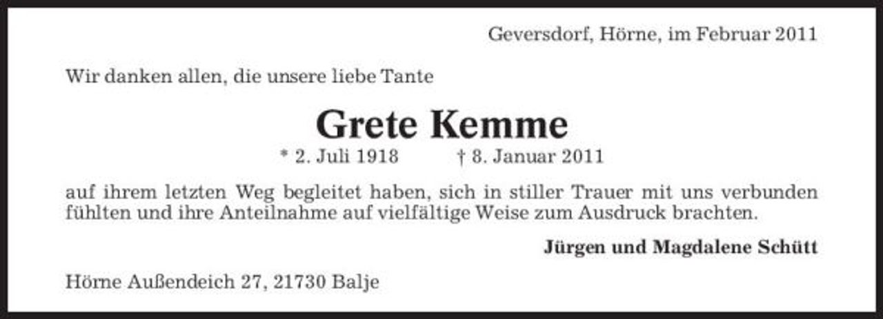 <p>Geversdorf, Hörne, im Februar 2011 Wir danken allen, die unsere liebe Tante</p><p>Grete Kemme<br />* 2. Juli 1918 † 8. Januar 2011 auf ihrem letzten Weg begleitet haben, sich in stiller Trauer mit uns verbunden fühlten und ihre Anteilnahme auf vielfältige Weise zum Ausdruck brachten. Jürgen und Magdalene Schütt Hörne Außendeich 27, 21730 Balje</p>