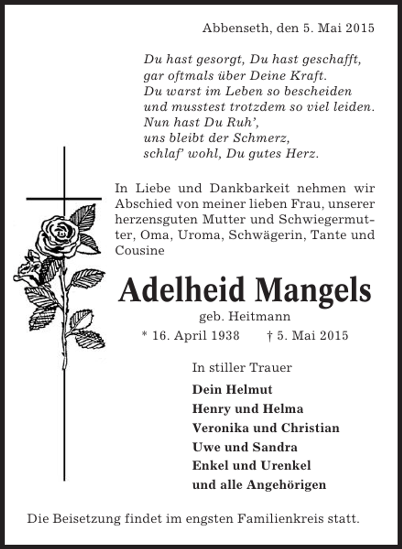 <p>Abbenseth, den 5. Mai 2015<br />Du hast gesorgt, Du hast geschafft,<br />gar oftmals über Deine Kraft.<br />Du warst im Leben so bescheiden<br />und musstest trotzdem so viel leiden.<br />Nun hast Du Ruh’,<br />uns bleibt der Schmerz,<br />schlaf’ wohl, Du gutes Herz.<br />In Liebe und Dankbarkeit nehmen wir<br />Abschied von meiner lieben Frau, unserer<br />herzensguten Mutter und Schwiegermutter, Oma, Uroma, Schwägerin, Tante und<br />Cousine</p><p>Adelheid Mangels<br />geb. Heitmann<br />* 16. April 1938<br />† 5. Mai 2015<br />In stiller Trauer<br />Dein Helmut<br />Henry und Helma<br />Veronika und Christian<br />Uwe und Sandra<br />Enkel und Urenkel<br />und alle Angehörigen<br />Die Beisetzung findet im engsten Familienkreis statt.</p>