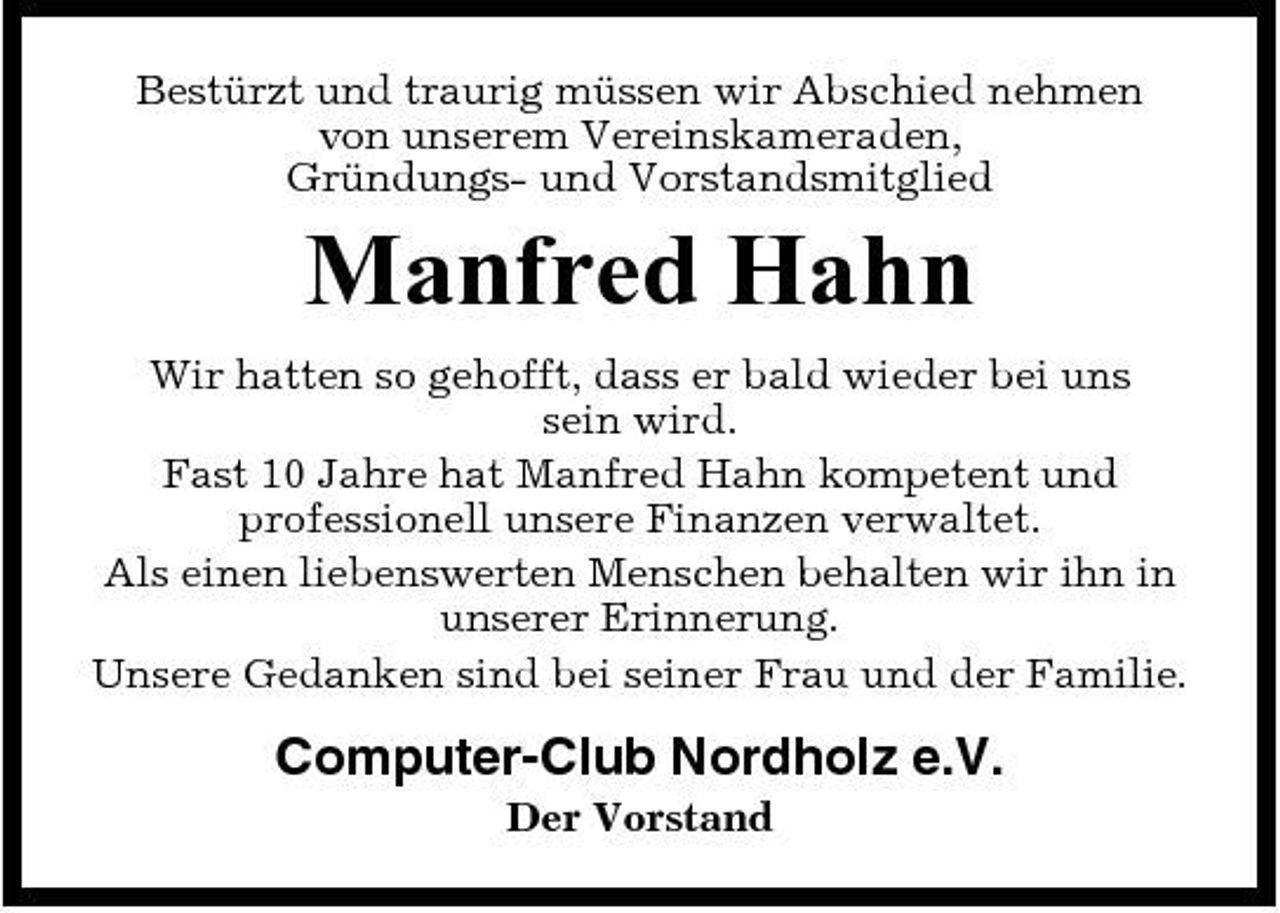 <p>Bestürzt und traurig müssen wir Abschied nehmen von unserem Vereinskameraden, Gründungs- und Vorstandsmitglied</p><p>Manfred Hahn<br />Wir hatten so gehofft, dass er bald wieder bei uns sein wird. Fast 10 Jahre hat Manfred Hahn kompetent und professionell unsere Finanzen verwaltet. Als einen liebenswerten Menschen behalten wir ihn in unserer Erinnerung. Unsere Gedanken sind bei seiner Frau und der Familie.</p><p>Computer-Club Nordholz e.V.<br />Der Vorstand</p>