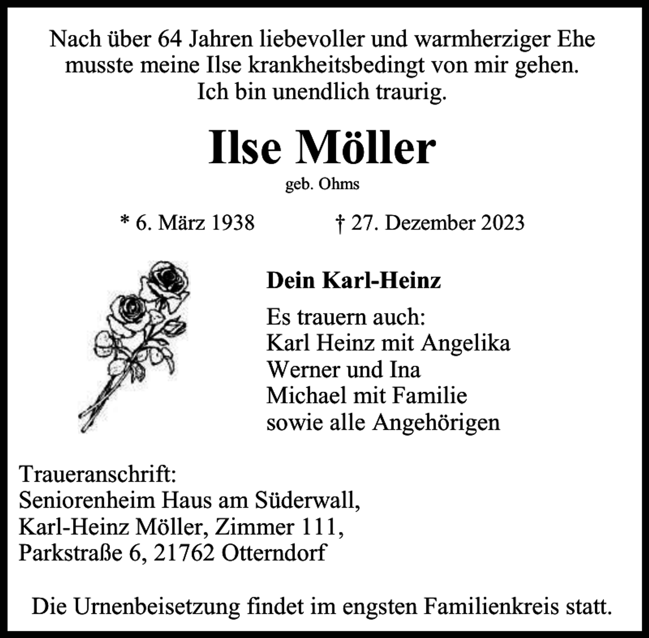 <p>Nach über 64 Jahren liebevoller und warmherziger Ehe<br />musste meine Ilse krankheitsbedingt von mir gehen.<br />Ich bin unendlich traurig.</p><p>Ilse Möller<br />geb. Ohms</p><p>* 6. März 1938</p><p>† 27. Dezember 2023</p><p>Dein Karl-Heinz<br />Es trauern auch:<br />Karl Heinz mit Angelika<br />Werner und Ina<br />Michael mit Familie<br />sowie alle Angehörigen<br />Traueranschrift:<br />Seniorenheim Haus am Süderwall,<br />Karl-Heinz Möller, Zimmer 111,<br />Parkstraße 6, 21762 Otterndorf<br />Die Urnenbeisetzung findet im engsten Familienkreis statt.</p>