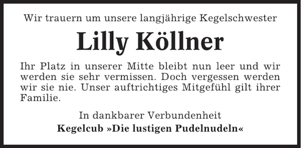 <p>Wir trauern um unsere langjährige Kegelschwester</p><p>Lilly Köllner<br />Ihr Platz in unserer Mitte bleibt nun leer und wir<br />werden sie sehr vermissen. Doch vergessen werden<br />wir sie nie. Unser auftrichtiges Mitgefühl gilt ihrer<br />Familie.<br />In dankbarer Verbundenheit<br />Kegelcub »Die lustigen Pudelnudeln«</p>