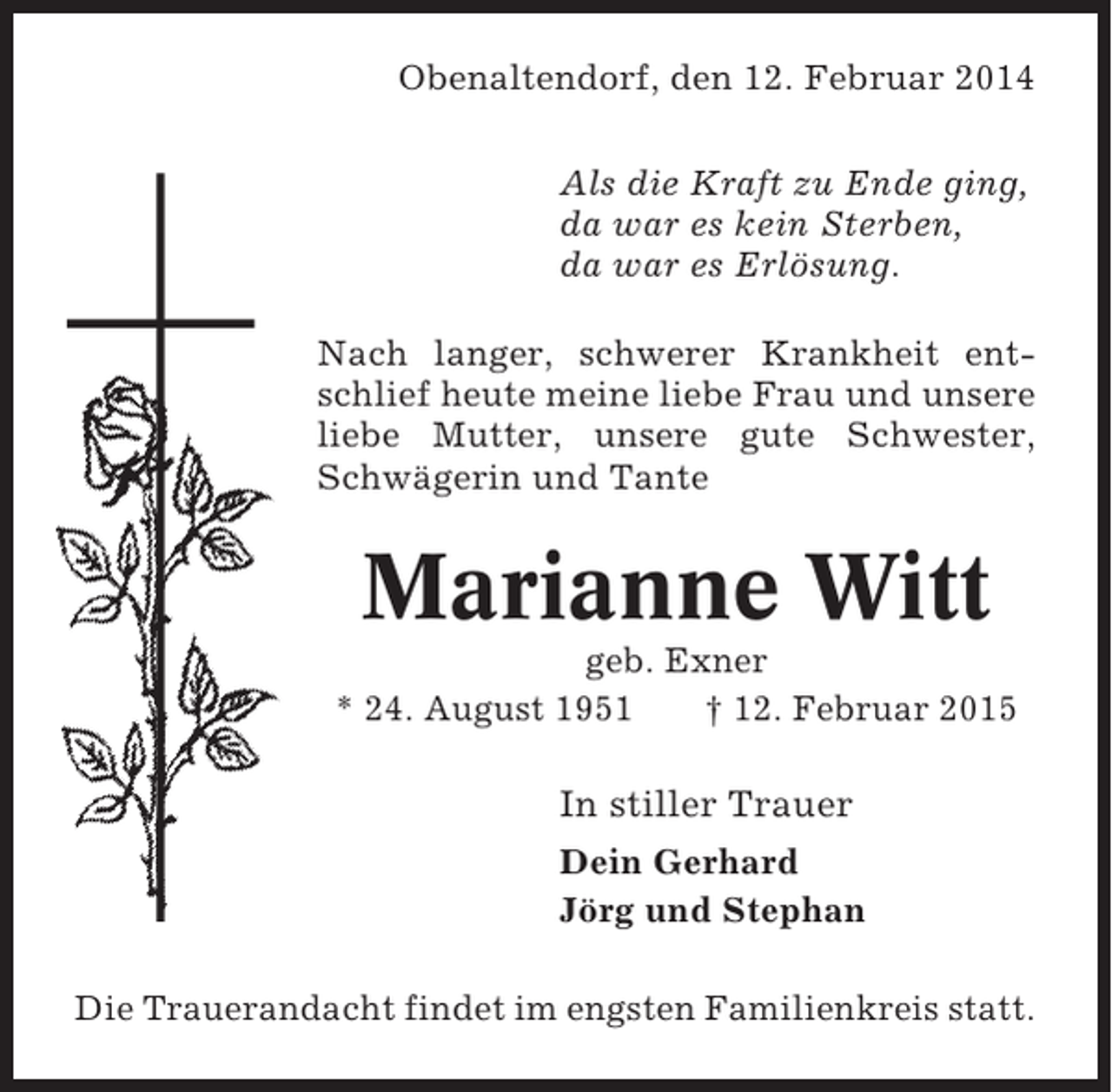 <p>Obenaltendorf, den 12. Februar 2014<br />Bremerreihe, den 26. Oktober 2009<br />Als die Kraft zu Ende<br />Nun schlafe sanft und ruh’ in Frieden, ging,<br />da für es kein Sterben,<br />hab tausend Dank warDeine Müh’,<br />da von es geschieden,<br />wenn Du auch bist warunsErlösung.<br />in unseren Herzen stirbst Du nie.<br />Nach langer, schwerer Krankheit entschlief heute meine liebe Frau und unsere<br />Nach langer schwerer Krankheit entliebe Mutter, unsere Mann, unser<br />schlief heute mein lieber gute Schwester,<br />Schwägerin Schwiegervater und Opa<br />lieber Vater, und Tante</p><p>Heinz Heinsohn<br />Marianne Witt<br />* 24. Okt. 1936 geb. Exner<br />† 26. Okt. 2009<br />* 24. August 1951<br />† 12. Februar 2015<br />In stiller Trauer stiller Trauer<br />In<br />Irma Heinsohn Dein Gerhard<br />Inge und Gerhard Lühmann<br />Jörg und Stephan<br />Ilona Lühmann<br />Die Trauerandacht findet im engsten Familienkreis statt.</p>
