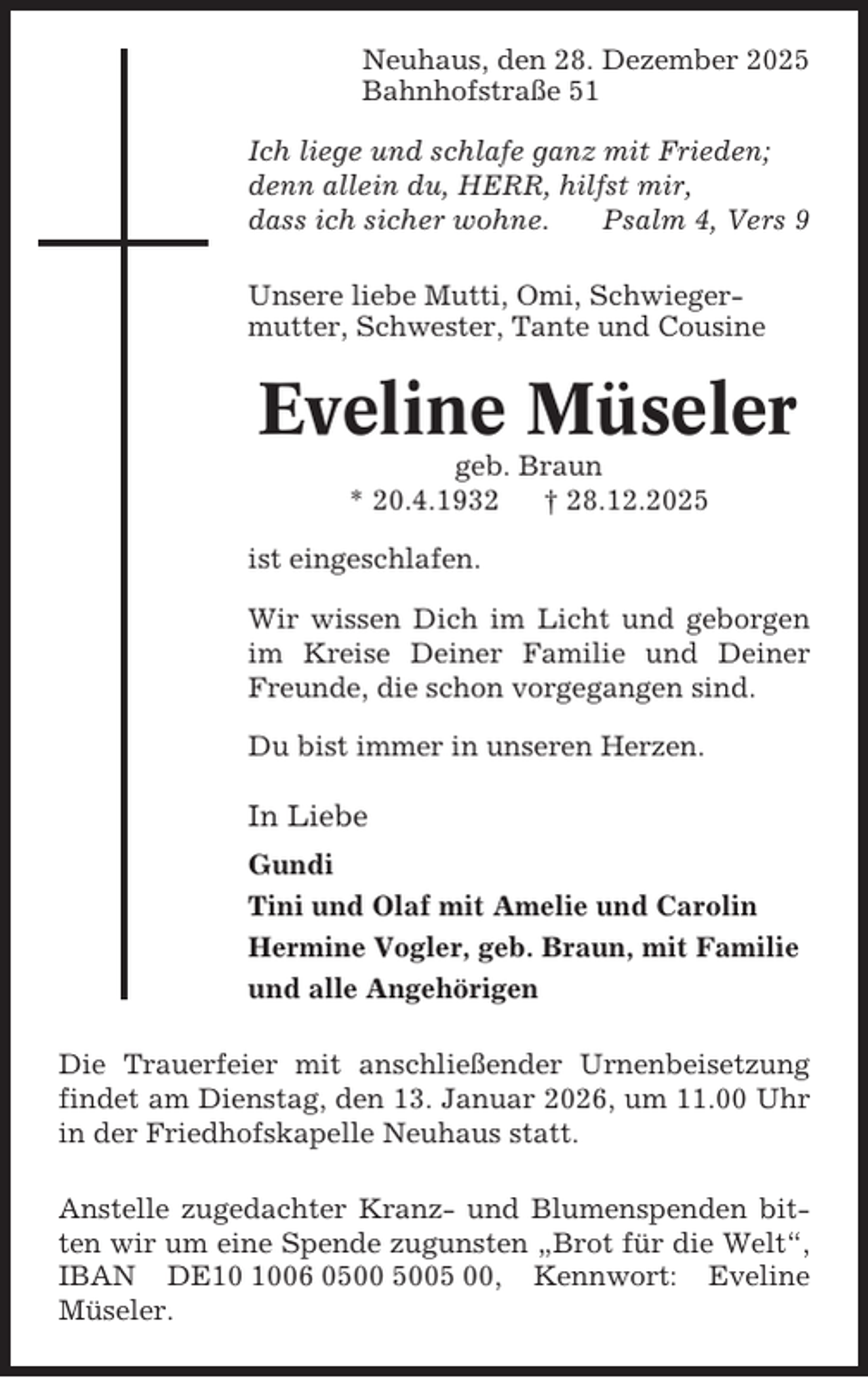 <p>Neuhaus, den 28. Dezember 2025<br />Bahnhofstraße 51<br />Ich liege und schlafe ganz mit Frieden;<br />denn allein du, HERR, hilfst mir,<br />dass ich sicher wohne.<br />Psalm 4, Vers 9<br />Unsere liebe Mutti, Omi, Schwiegermutter, Schwester, Tante und Cousine</p><p>Eveline Müseler<br />geb. Braun<br />* 20.4.1932<br />† 28.12.2025<br />ist eingeschlafen.<br />Wir wissen Dich im Licht und geborgen<br />im Kreise Deiner Familie und Deiner<br />Freunde, die schon vorgegangen sind.<br />Du bist immer in unseren Herzen.</p><p>In Liebe<br />Gundi<br />Tini und Olaf mit Amelie und Carolin<br />Hermine Vogler, geb. Braun, mit Familie<br />und alle Angehörigen<br />Die Trauerfeier mit anschließender Urnenbeisetzung<br />findet am Dienstag, den 13. Januar 2026, um 11.00 Uhr<br />in der Friedhofskapelle Neuhaus statt.<br />Anstelle zugedachter Kranz- und Blumenspenden bitten wir um eine Spende zugunsten „Brot für die Welt“,<br />IBAN DE06 05 00, Kennwort: Eveline<br />Müseler.</p>