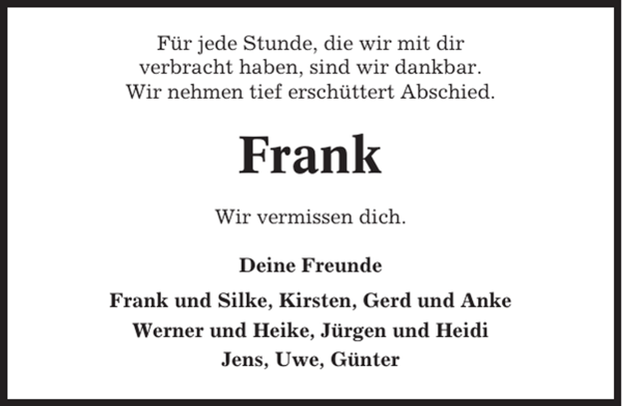 <p>Für jede Stunde, die wir mit dir<br />verbracht haben, sind wir dankbar.<br />Wir nehmen tief erschüttert Abschied.</p><p>Frank<br />Wir vermissen dich.<br />Deine Freunde<br />Frank und Silke, Kirsten, Gerd und Anke<br />Werner und Heike, Jürgen und Heidi<br />Jens, Uwe, Günter</p>