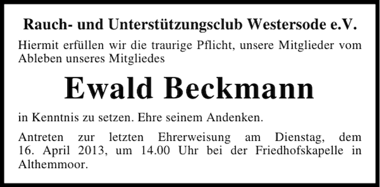 <p>Rauch- und Unterstützungsclub Westersode e.V.<br />Hiermit erfüllen wir die traurige Pflicht, unsere Mitglieder vom<br />Ableben unseres Mitgliedes</p><p>Ewald Beckmann<br />in Kenntnis zu setzen. Ehre seinem Andenken.<br />Antreten zur letzten Ehrerweisung am Dienstag, dem<br />16. April 2013, um 14.00 Uhr bei der Friedhofskapelle in<br />Althemmoor.</p>