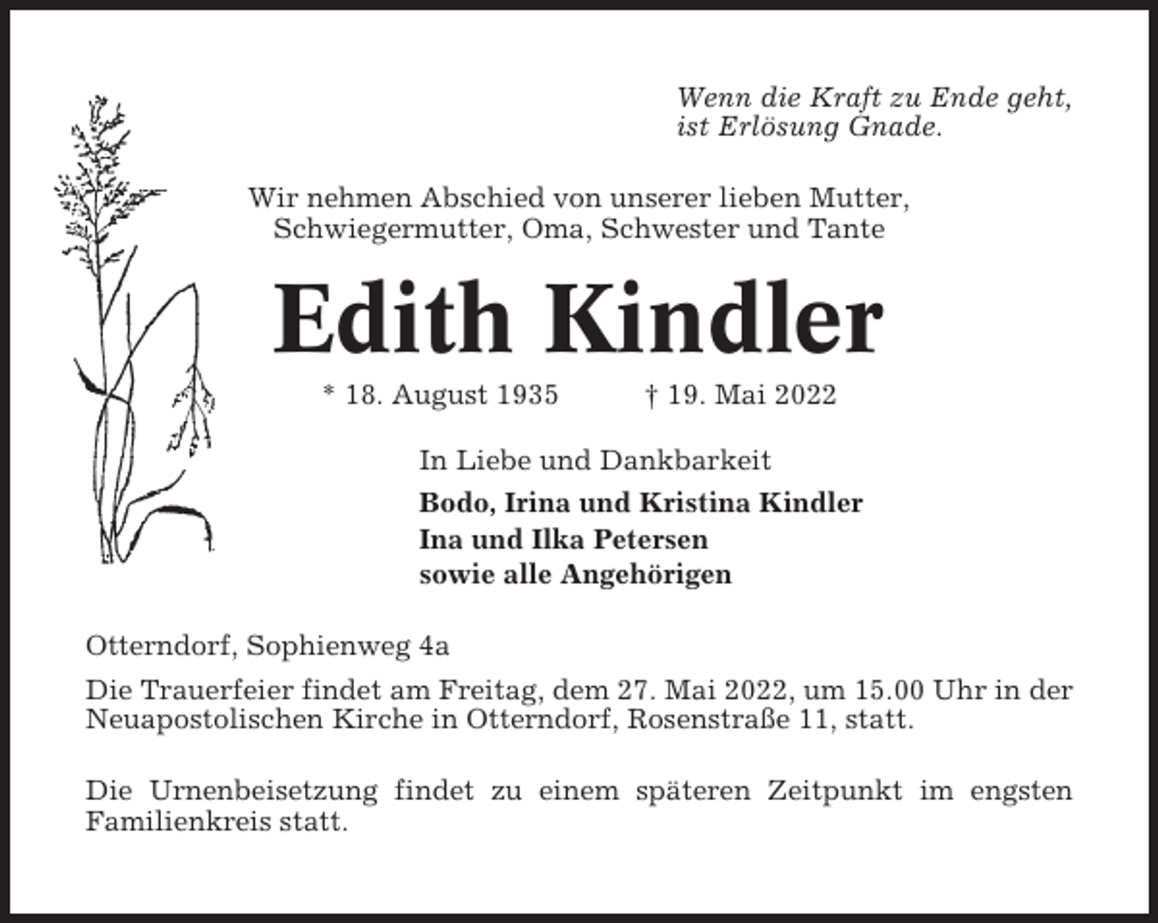 <p>Wenn die Kraft zu Ende geht,<br />ist Erlösung Gnade.<br />Wir nehmen Abschied von unserer lieben Mutter,<br />Schwiegermutter, Oma, Schwester und Tante</p><p>Edith Kindler<br />* 18. August 1935</p><p>† 19. Mai 2022</p><p>In Liebe und Dankbarkeit<br />Bodo, Irina und Kristina Kindler<br />Ina und Ilka Petersen<br />sowie alle Angehörigen<br />Otterndorf, Sophienweg 4a<br />Die Trauerfeier findet am Freitag, dem 27. Mai 2022, um 15.00 Uhr in der<br />Neuapostolischen Kirche in Otterndorf, Rosenstraße 11, statt.<br />Die Urnenbeisetzung findet zu einem späteren Zeitpunkt im engsten<br />Familienkreis statt.</p>