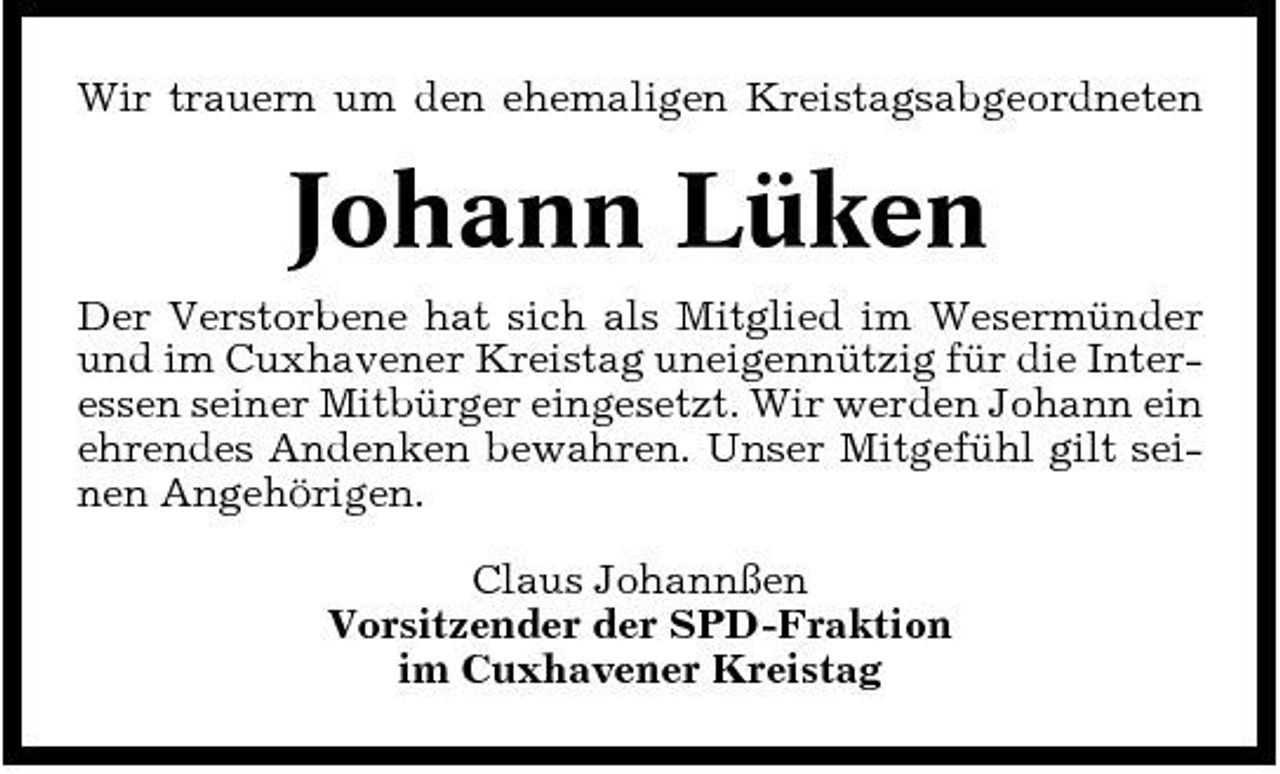 <p>Wir trauern um den ehemaligen Kreistagsabgeordneten</p><p>Johann Lüken<br />Der Verstorbene hat sich als Mitglied im Wesermünder und im Cuxhavener Kreistag uneigennützig für die Interessen seiner Mitbürger eingesetzt. Wir werden Johann ein ehrendes Andenken bewahren. Unser Mitgefühl gilt seinen Angehörigen. Claus Johannßen Vorsitzender der SPD-Fraktion im Cuxhavener Kreistag</p>