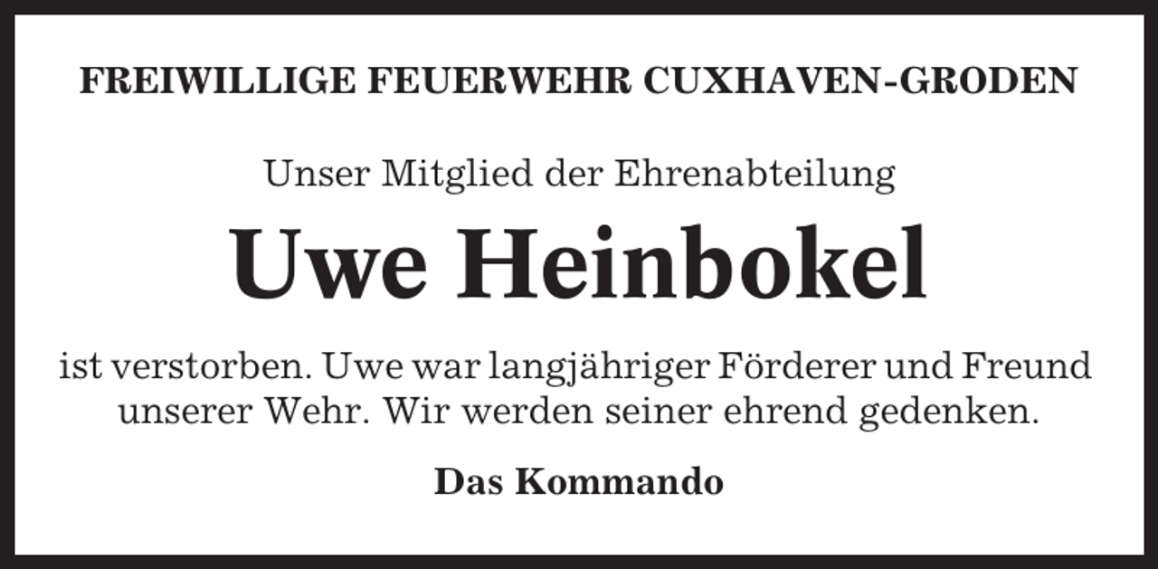 <p>FREIWILLIGE FEUERWEHR CUXHAVEN-GRODEN<br />Unser Mitglied der Ehrenabteilung</p><p>Uwe Heinbokel<br />ist verstorben. Uwe war langjähriger Förderer und Freund<br />unserer Wehr. Wir werden seiner ehrend gedenken.<br />Das Kommando</p>