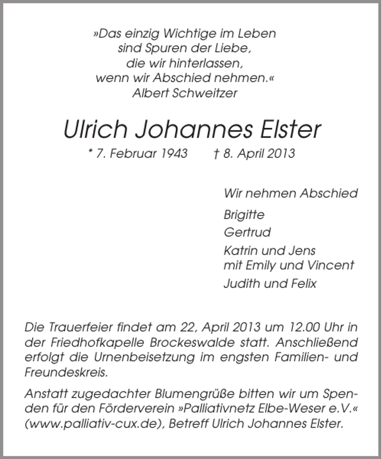 <p>»Das einzig Wichtige im Leben<br />sind Spuren der Liebe,<br />die wir hinterlassen,<br />wenn wir Abschied nehmen.«<br />Albert Schweitzer</p><p>Ulrich Johannes Elster<br />* 7. Februar 1943</p><p>† 8. April 2013<br />Wir nehmen Abschied<br />Brigitte<br />Gertrud<br />Katrin und Jens<br />mit Emily und Vincent<br />Judith und Felix</p><p>Die Trauerfeier findet am 22, April 2013 um 12.00 Uhr in<br />der Friedhofkapelle Brockeswalde statt. Anschließend<br />erfolgt die Urnenbeisetzung im engsten Familien- und<br />Freundeskreis.<br />Anstatt zugedachter Blumengrüße bitten wir um Spenden für den Förderverein »Palliativnetz Elbe-Weser e.V.«<br />(www.palliativ-cux.de), Betreff Ulrich Johannes Elster.</p>
