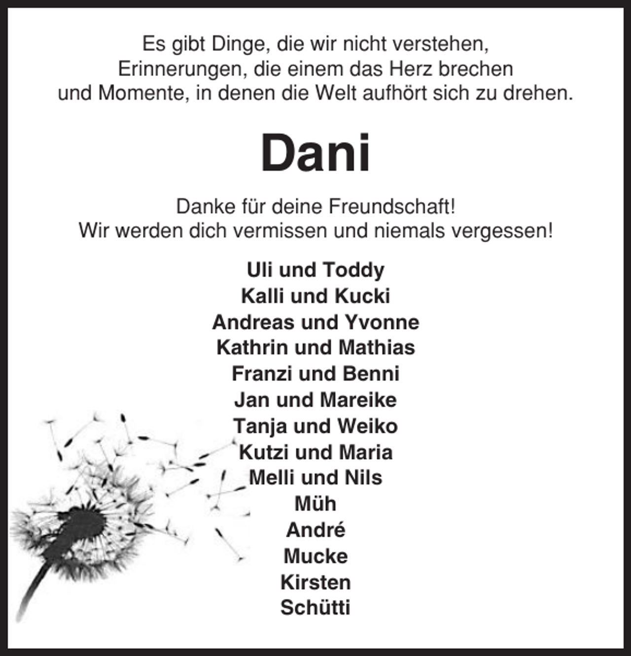 <p>Es gibt Dinge, die wir nicht verstehen,<br />Erinnerungen, die einem das Herz brechen<br />und Momente, in denen die Welt aufhört sich zu drehen.</p><p>Dani<br />Danke für deine Freundschaft!<br />Wir werden dich vermissen und niemals vergessen!<br />Uli und Toddy<br />Kalli und Kucki<br />Andreas und Yvonne<br />Kathrin und Mathias<br />Franzi und Benni<br />Jan und Mareike<br />Tanja und Weiko<br />Kutzi und Maria<br />Melli und Nils<br />Müh<br />André<br />Mucke<br />Kirsten<br />Schütti</p>