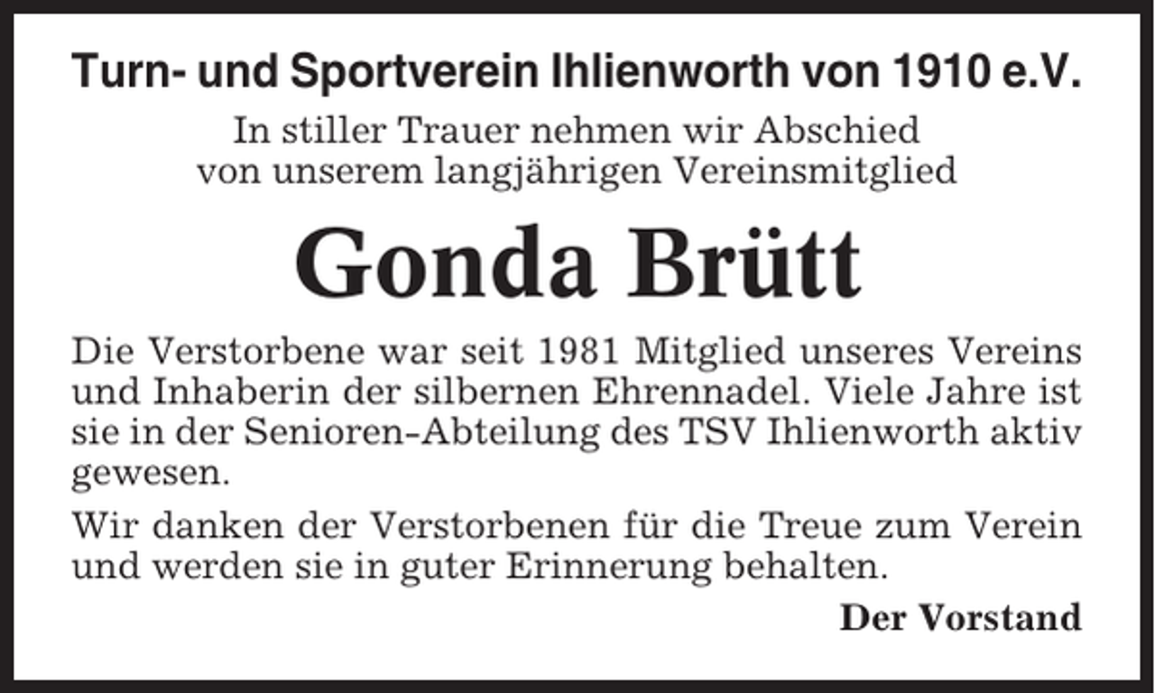 <p>Turn- und Sportverein Ihlienworth von 1910 e.V.<br />In stiller Trauer nehmen wir Abschied<br />von unserem langjährigen Vereinsmitglied</p><p>Gonda Brütt<br />Die Verstorbene war seit 1981 Mitglied unseres Vereins<br />und Inhaberin der silbernen Ehrennadel. Viele Jahre ist<br />sie in der Senioren-Abteilung des TSV Ihlienworth aktiv<br />gewesen.<br />Wir danken der Verstorbenen für die Treue zum Verein<br />und werden sie in guter Erinnerung behalten.<br />Der Vorstand</p>